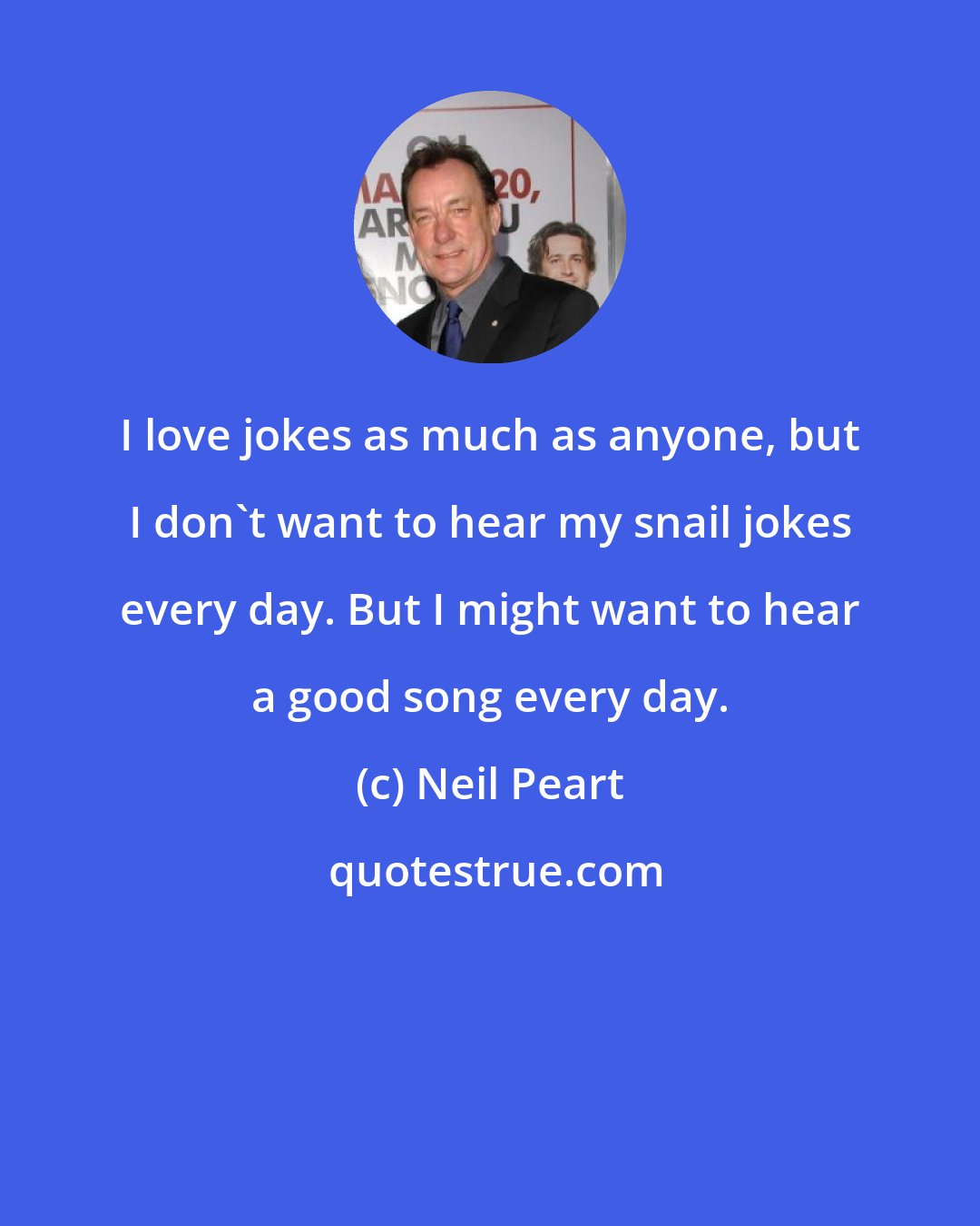 Neil Peart: I love jokes as much as anyone, but I don't want to hear my snail jokes every day. But I might want to hear a good song every day.