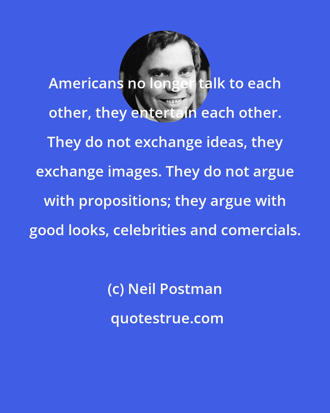 Neil Postman: Americans no longer talk to each other, they entertain each other. They do not exchange ideas, they exchange images. They do not argue with propositions; they argue with good looks, celebrities and comercials.