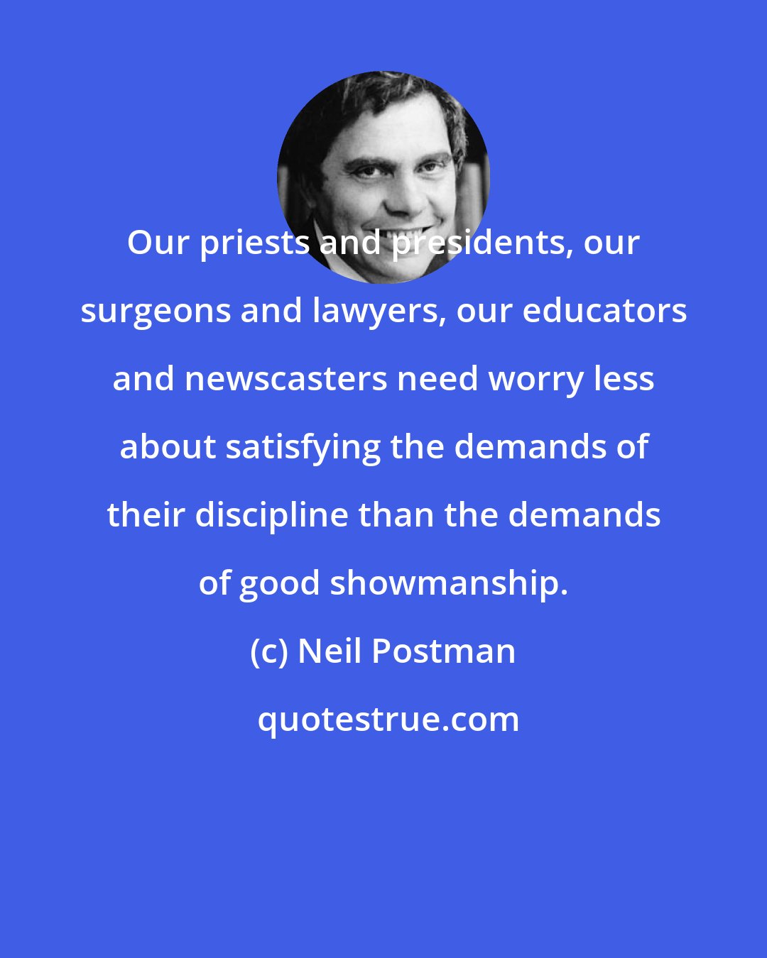 Neil Postman: Our priests and presidents, our surgeons and lawyers, our educators and newscasters need worry less about satisfying the demands of their discipline than the demands of good showmanship.