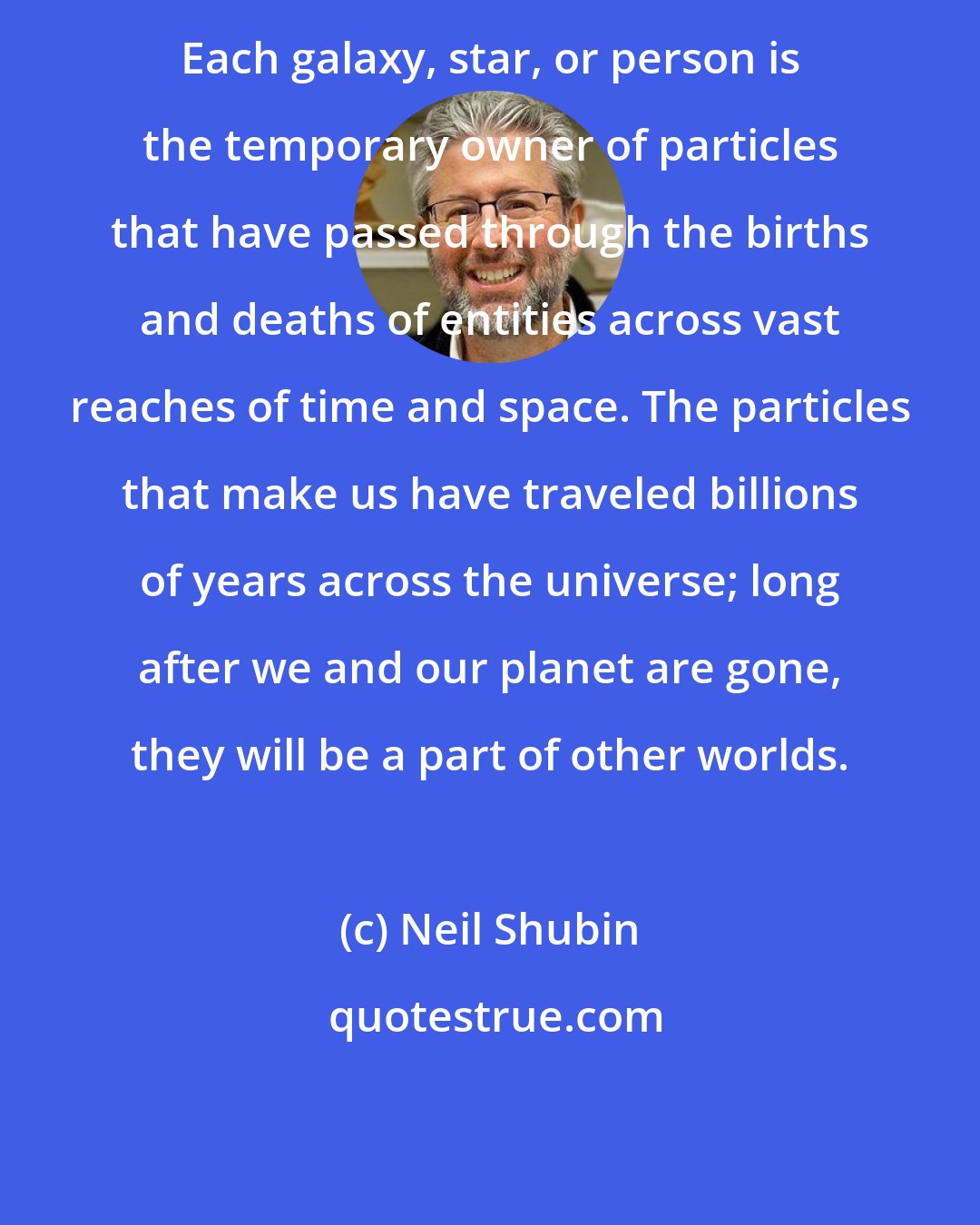 Neil Shubin: Each galaxy, star, or person is the temporary owner of particles that have passed through the births and deaths of entities across vast reaches of time and space. The particles that make us have traveled billions of years across the universe; long after we and our planet are gone, they will be a part of other worlds.