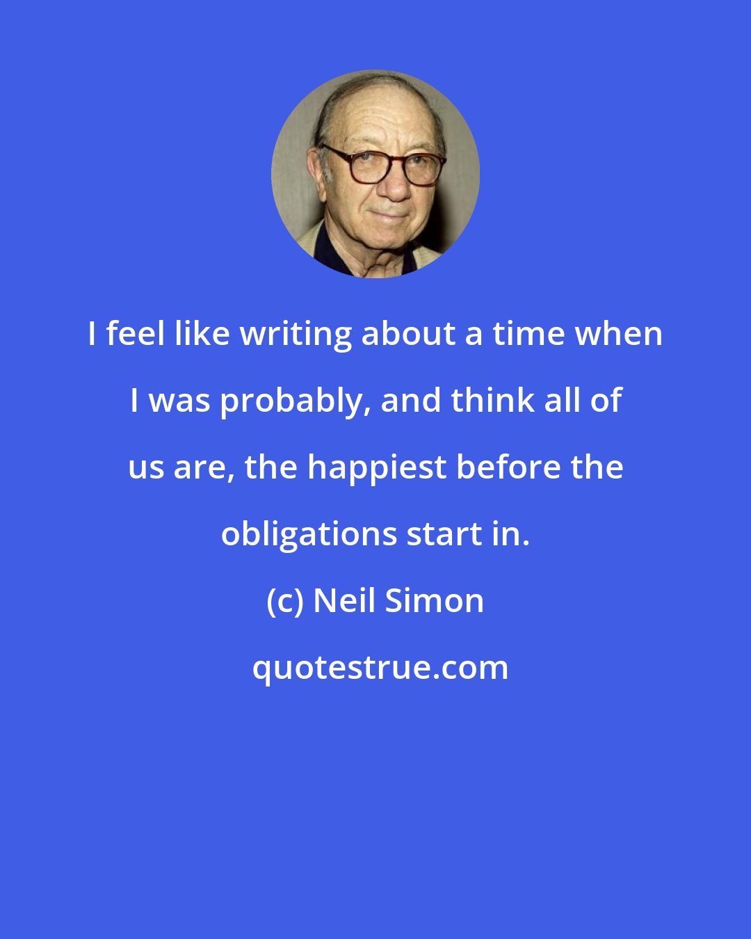 Neil Simon: I feel like writing about a time when I was probably, and think all of us are, the happiest before the obligations start in.