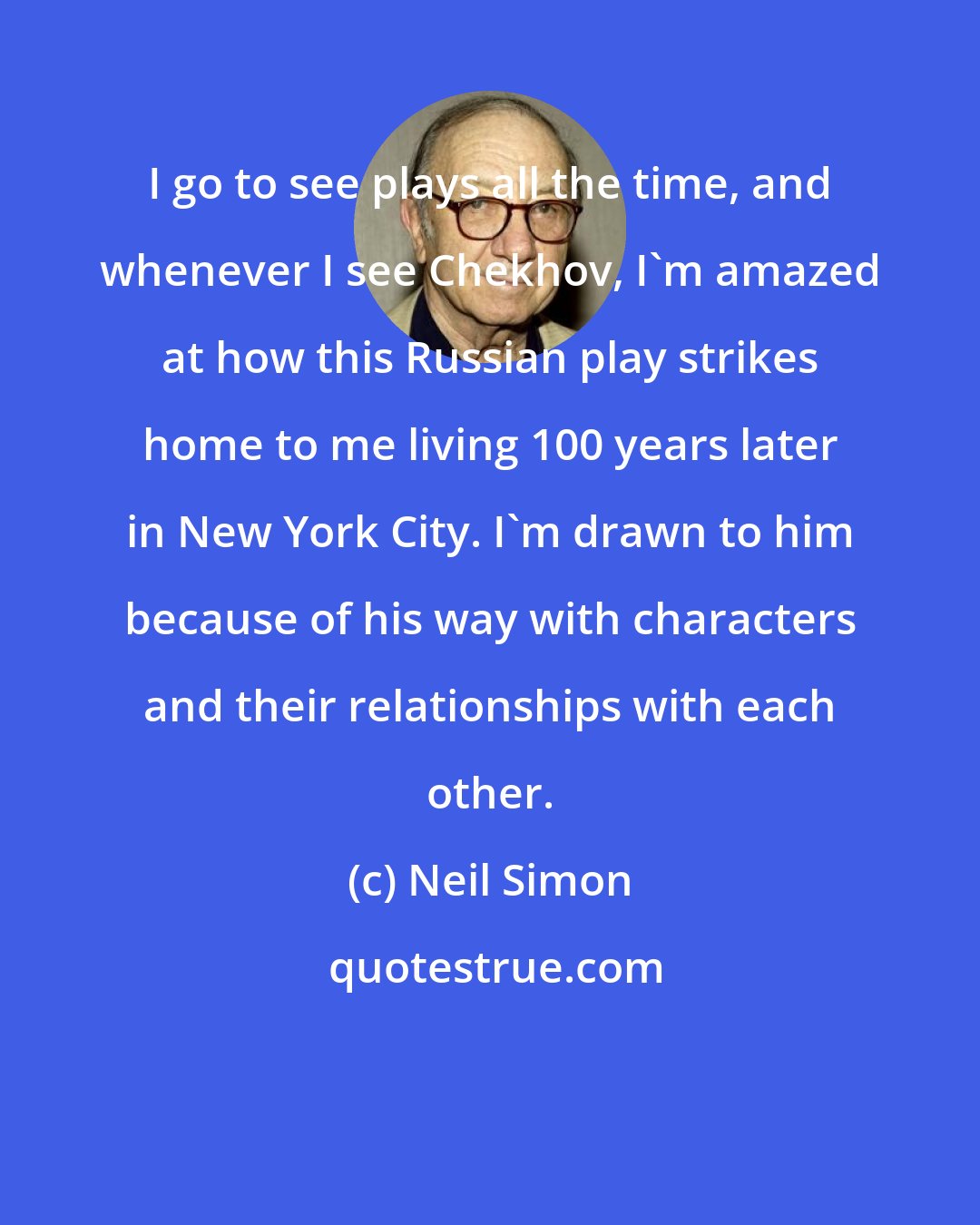 Neil Simon: I go to see plays all the time, and whenever I see Chekhov, I'm amazed at how this Russian play strikes home to me living 100 years later in New York City. I'm drawn to him because of his way with characters and their relationships with each other.