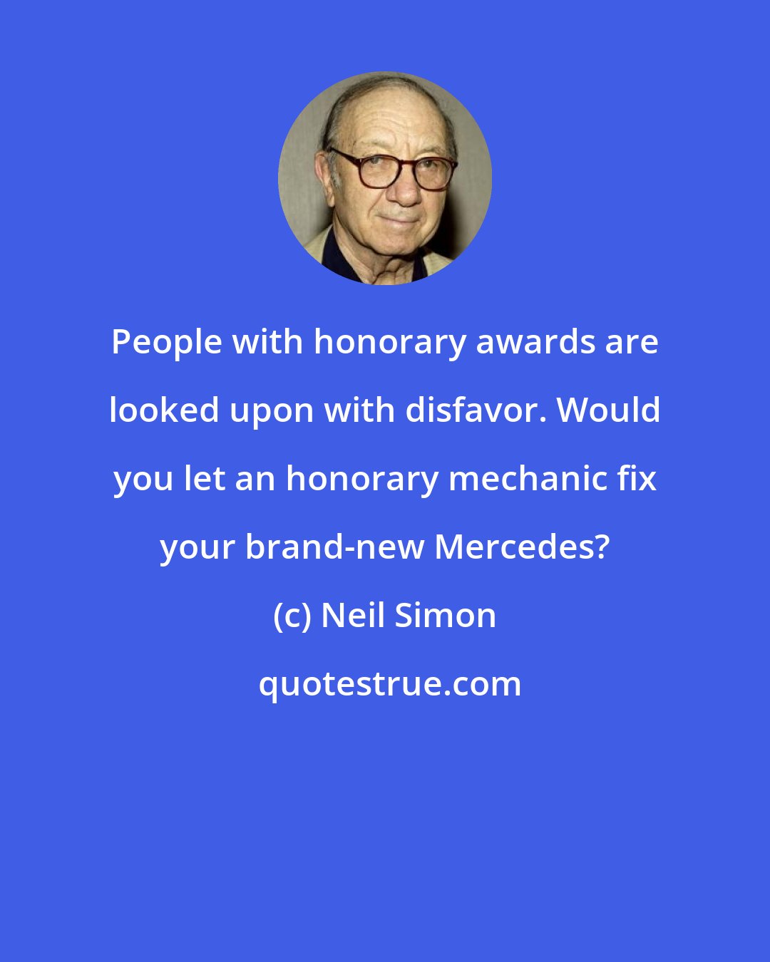 Neil Simon: People with honorary awards are looked upon with disfavor. Would you let an honorary mechanic fix your brand-new Mercedes?