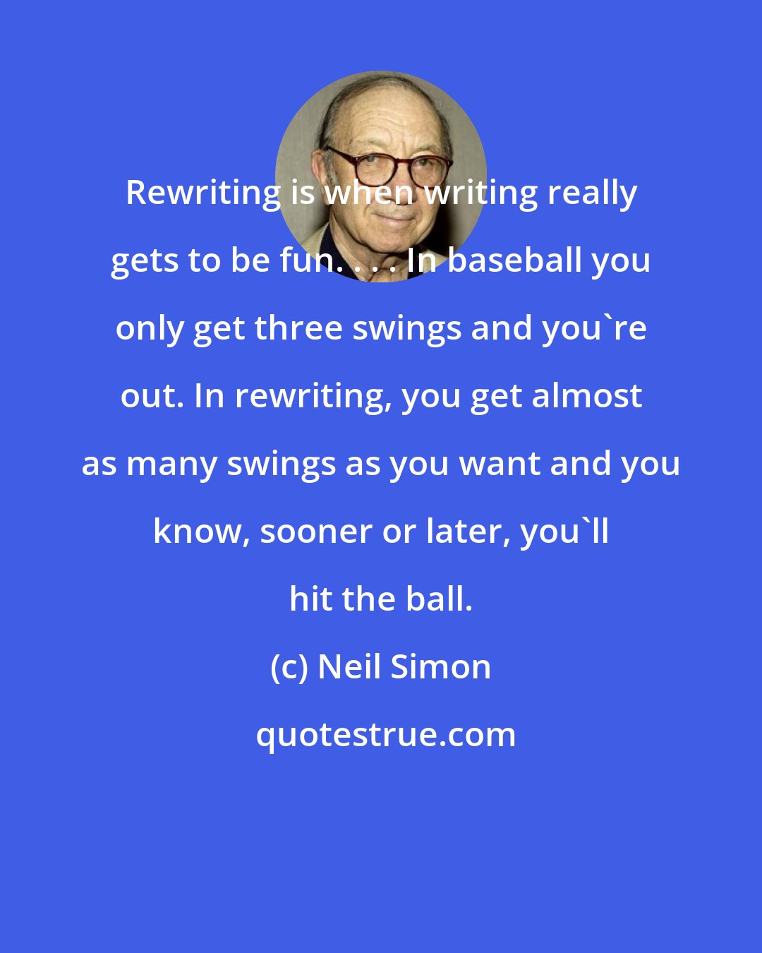 Neil Simon: Rewriting is when writing really gets to be fun. . . . In baseball you only get three swings and you're out. In rewriting, you get almost as many swings as you want and you know, sooner or later, you'll hit the ball.