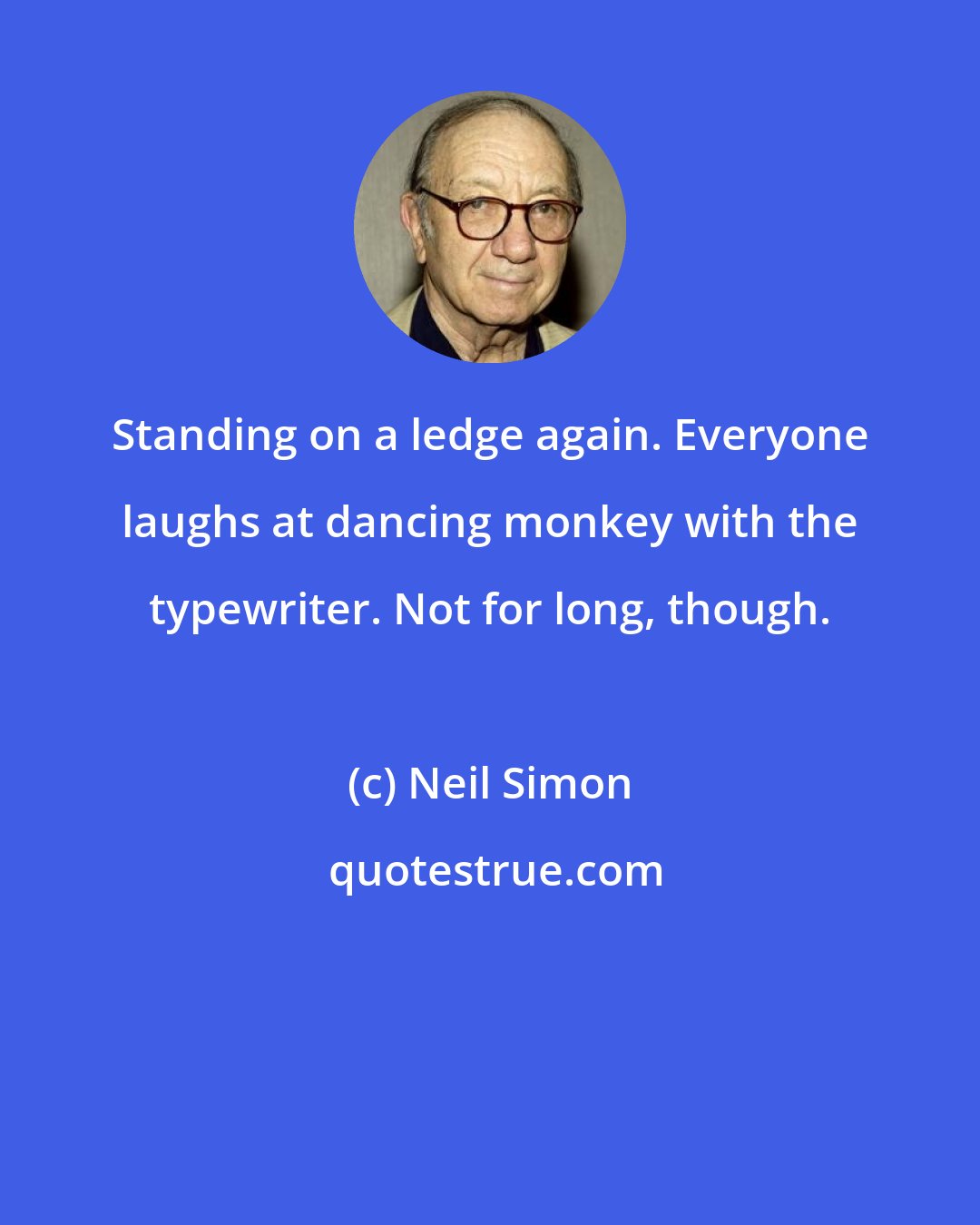 Neil Simon: Standing on a ledge again. Everyone laughs at dancing monkey with the typewriter. Not for long, though.