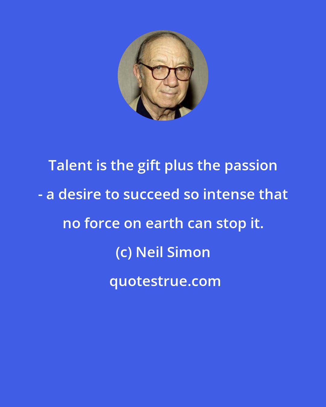 Neil Simon: Talent is the gift plus the passion - a desire to succeed so intense that no force on earth can stop it.