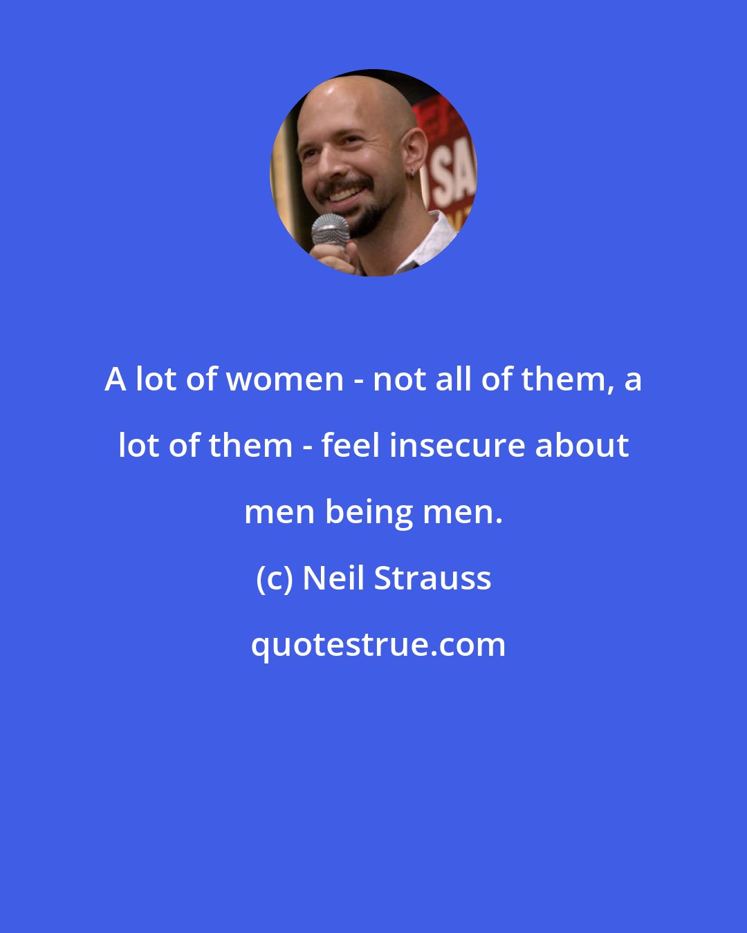 Neil Strauss: A lot of women - not all of them, a lot of them - feel insecure about men being men.