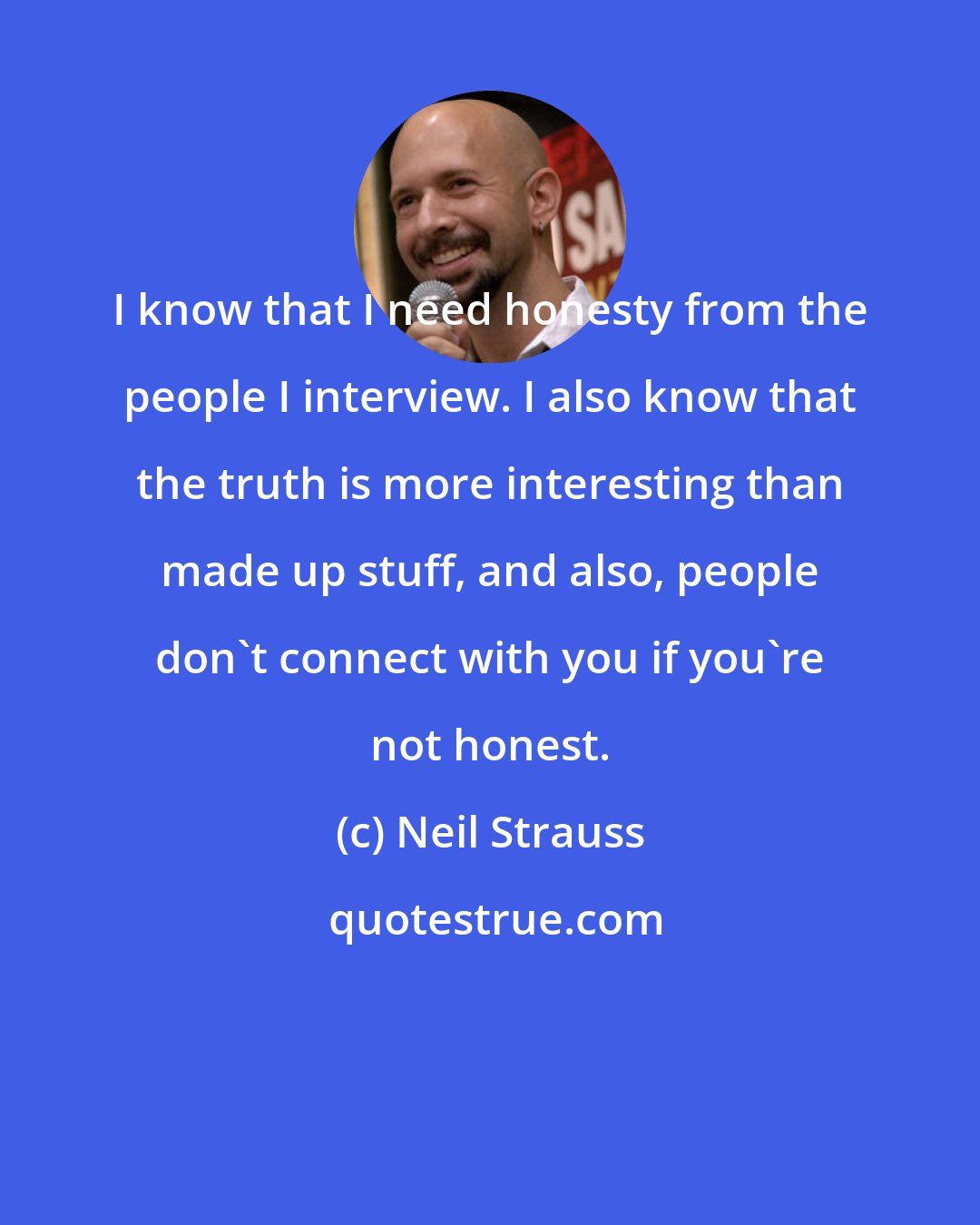 Neil Strauss: I know that I need honesty from the people I interview. I also know that the truth is more interesting than made up stuff, and also, people don't connect with you if you're not honest.