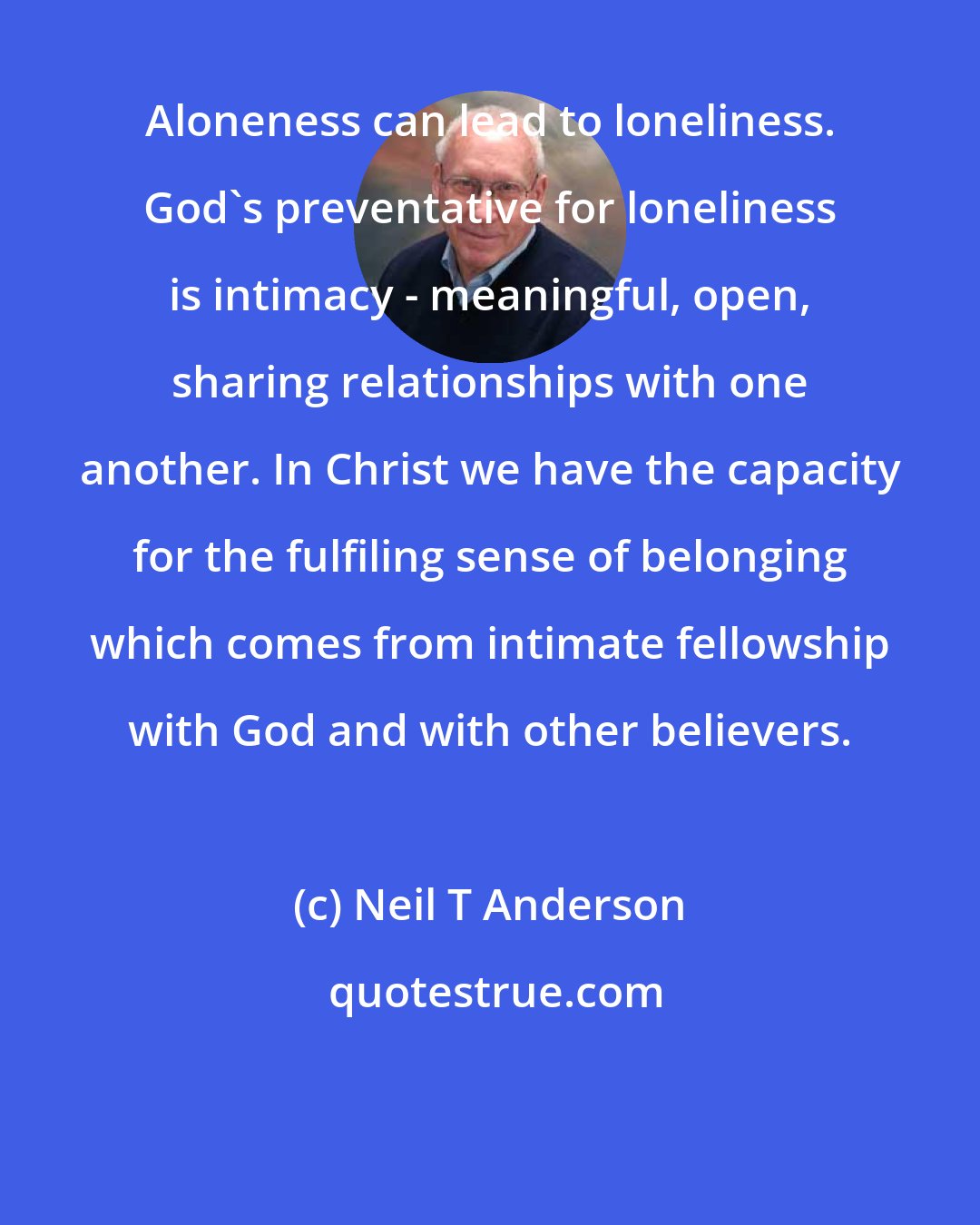 Neil T Anderson: Aloneness can lead to loneliness. God's preventative for loneliness is intimacy - meaningful, open, sharing relationships with one another. In Christ we have the capacity for the fulfiling sense of belonging which comes from intimate fellowship with God and with other believers.