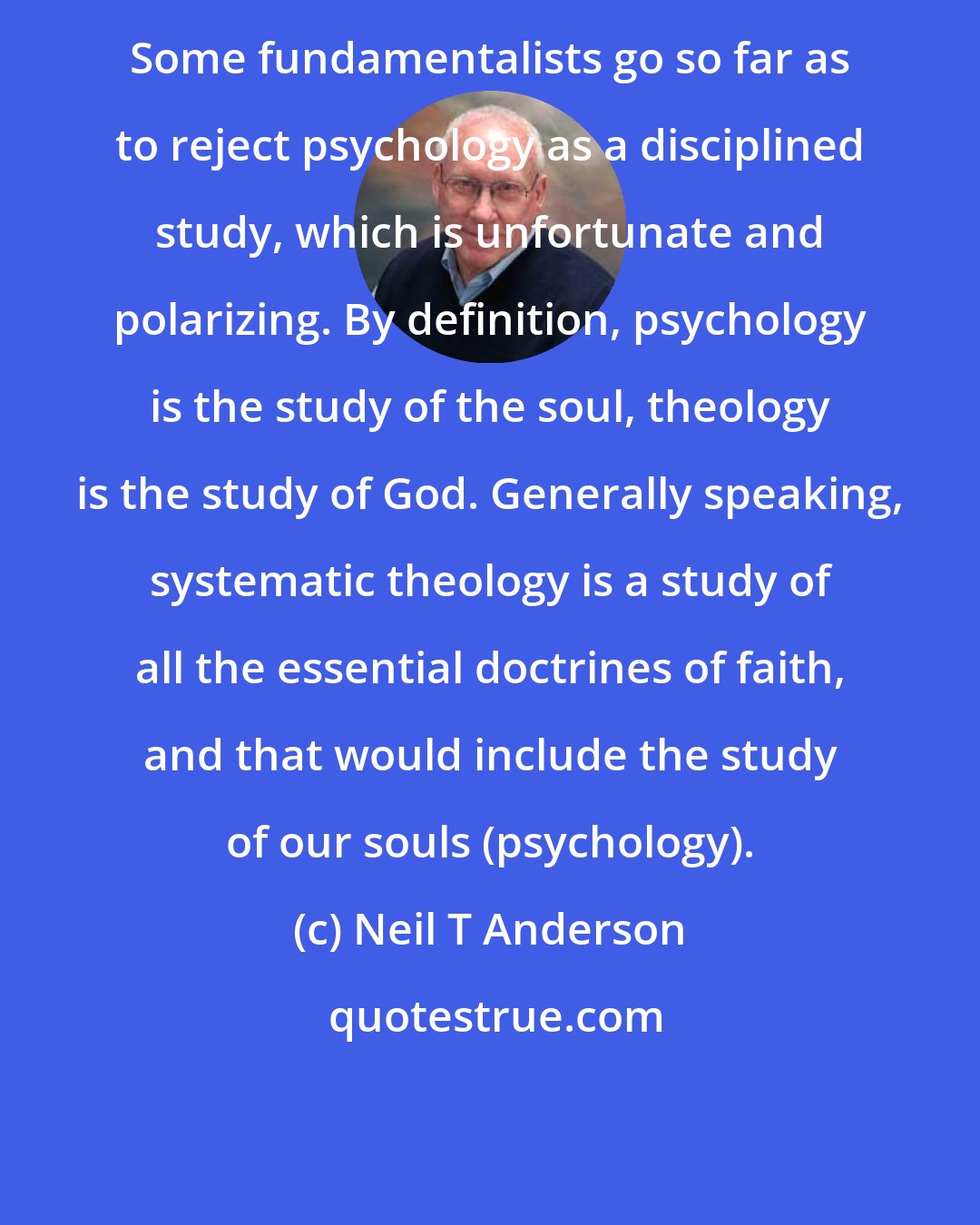 Neil T Anderson: Some fundamentalists go so far as to reject psychology as a disciplined study, which is unfortunate and polarizing. By definition, psychology is the study of the soul, theology is the study of God. Generally speaking, systematic theology is a study of all the essential doctrines of faith, and that would include the study of our souls (psychology).