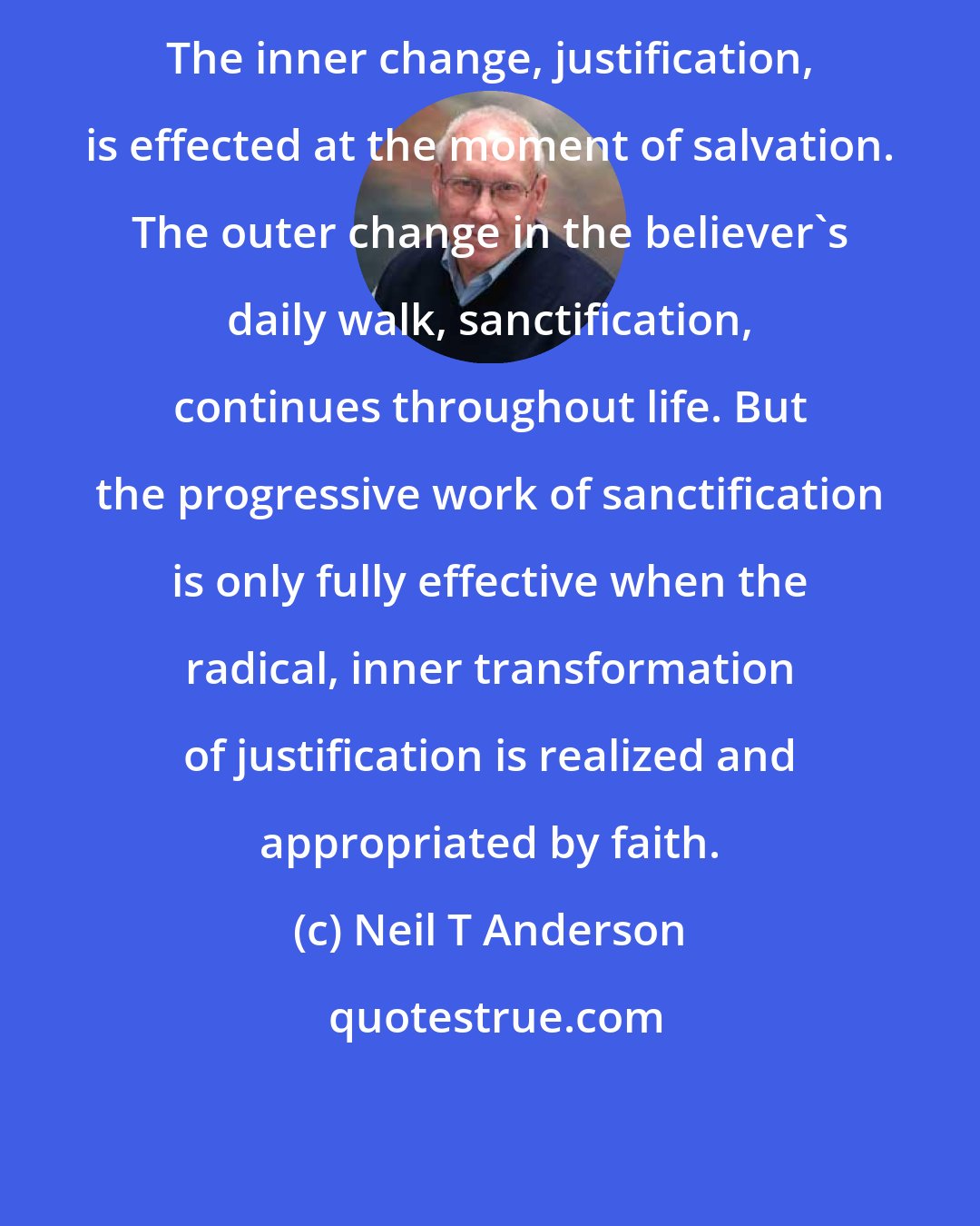 Neil T Anderson: The inner change, justification, is effected at the moment of salvation. The outer change in the believer's daily walk, sanctification, continues throughout life. But the progressive work of sanctification is only fully effective when the radical, inner transformation of justification is realized and appropriated by faith.