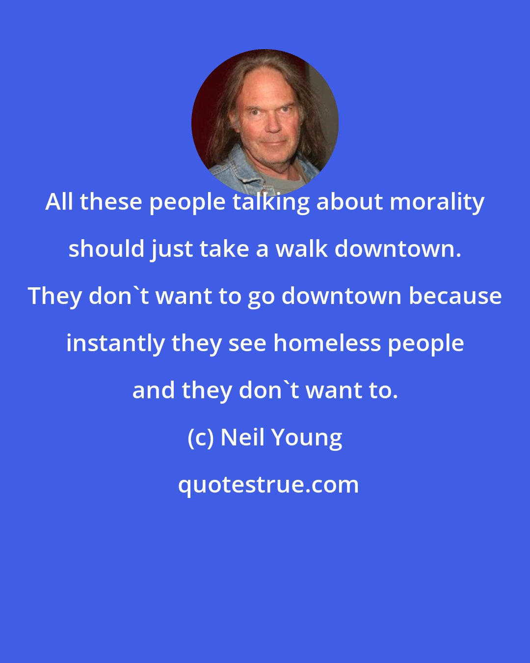 Neil Young: All these people talking about morality should just take a walk downtown. They don't want to go downtown because instantly they see homeless people and they don't want to.
