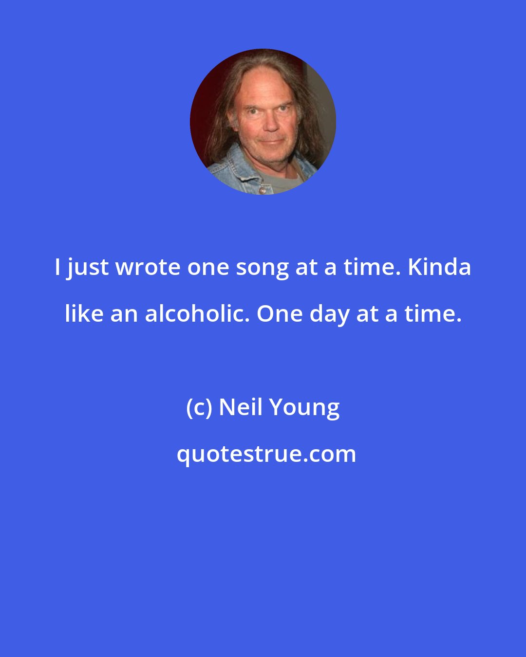 Neil Young: I just wrote one song at a time. Kinda like an alcoholic. One day at a time.