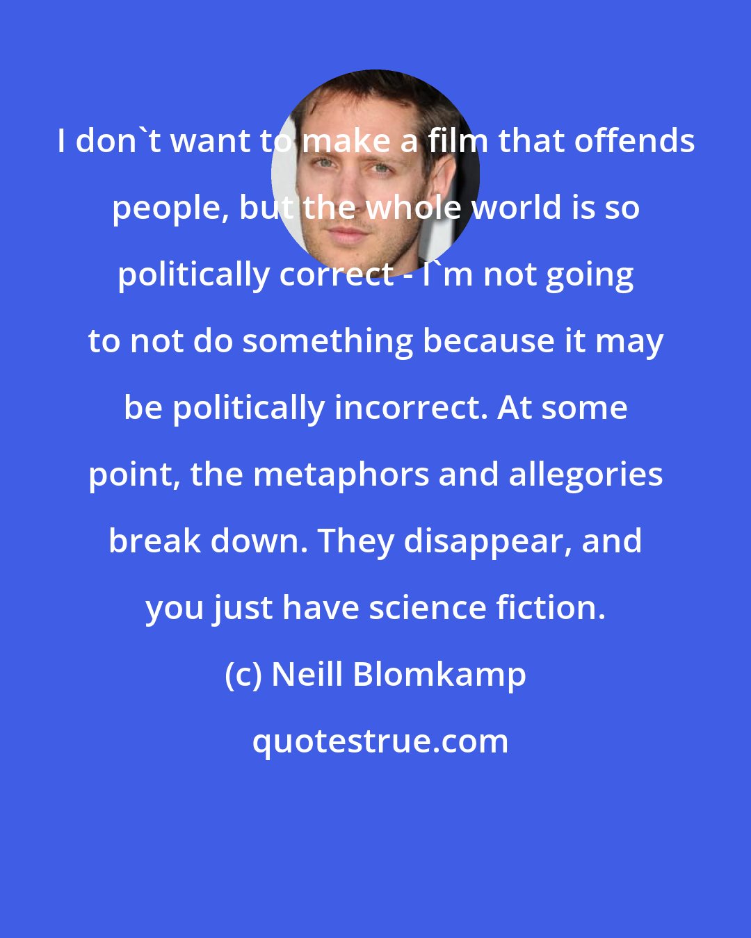 Neill Blomkamp: I don't want to make a film that offends people, but the whole world is so politically correct - I'm not going to not do something because it may be politically incorrect. At some point, the metaphors and allegories break down. They disappear, and you just have science fiction.
