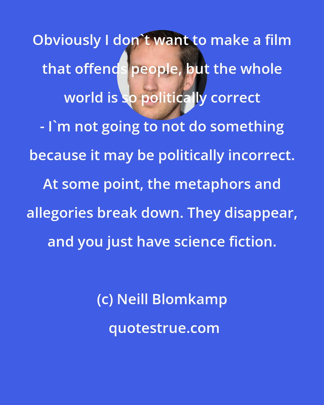 Neill Blomkamp: Obviously I don't want to make a film that offends people, but the whole world is so politically correct - I'm not going to not do something because it may be politically incorrect. At some point, the metaphors and allegories break down. They disappear, and you just have science fiction.