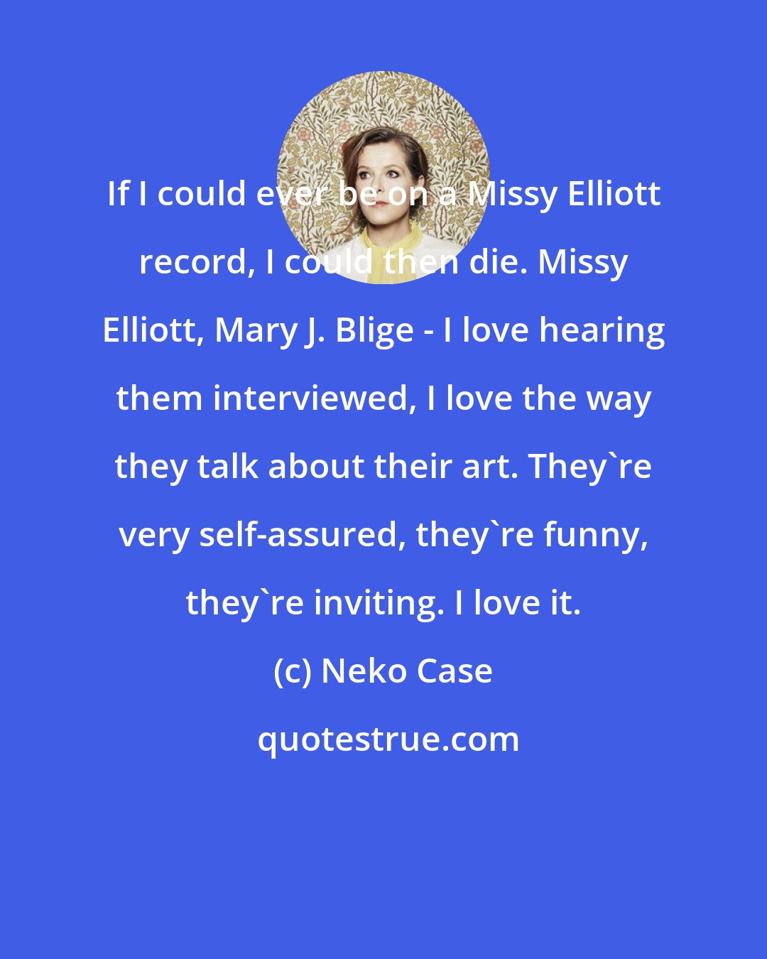Neko Case: If I could ever be on a Missy Elliott record, I could then die. Missy Elliott, Mary J. Blige - I love hearing them interviewed, I love the way they talk about their art. They're very self-assured, they're funny, they're inviting. I love it.
