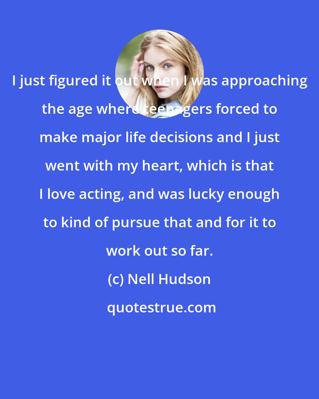 Nell Hudson: I just figured it out when I was approaching the age where teenagers forced to make major life decisions and I just went with my heart, which is that I love acting, and was lucky enough to kind of pursue that and for it to work out so far.