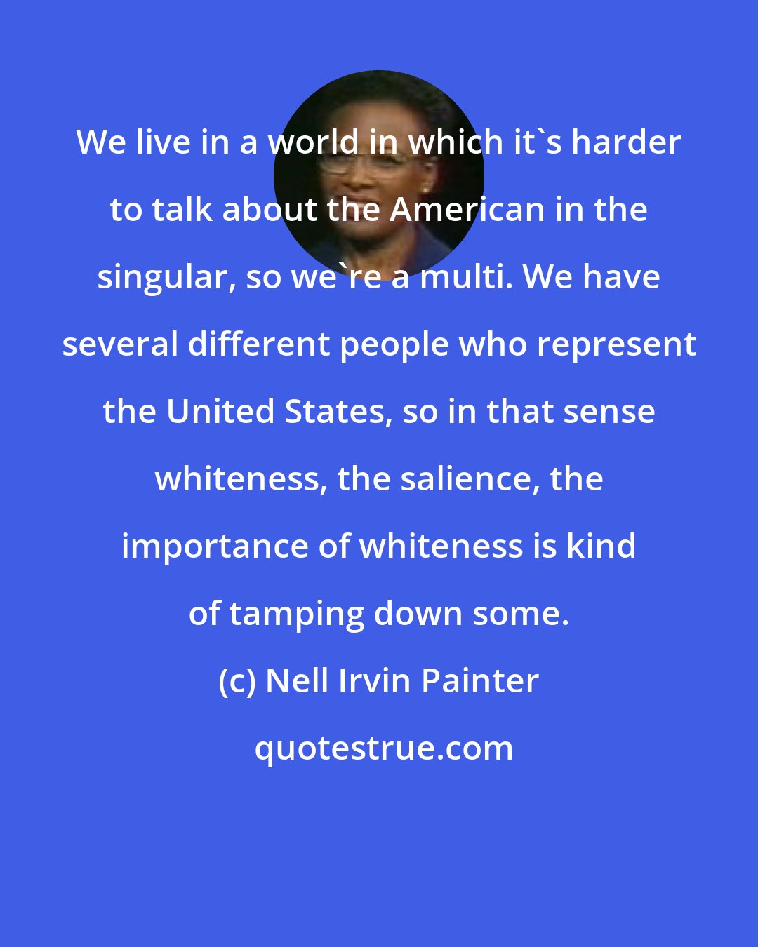 Nell Irvin Painter: We live in a world in which it's harder to talk about the American in the singular, so we're a multi. We have several different people who represent the United States, so in that sense whiteness, the salience, the importance of whiteness is kind of tamping down some.