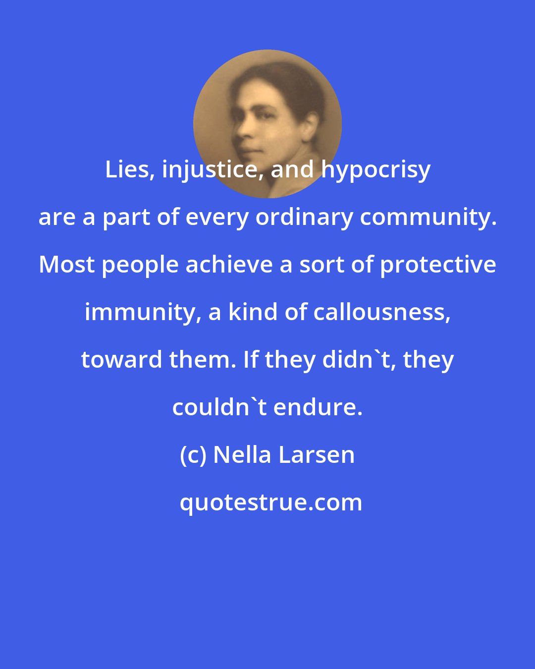 Nella Larsen: Lies, injustice, and hypocrisy are a part of every ordinary community. Most people achieve a sort of protective immunity, a kind of callousness, toward them. If they didn't, they couldn't endure.