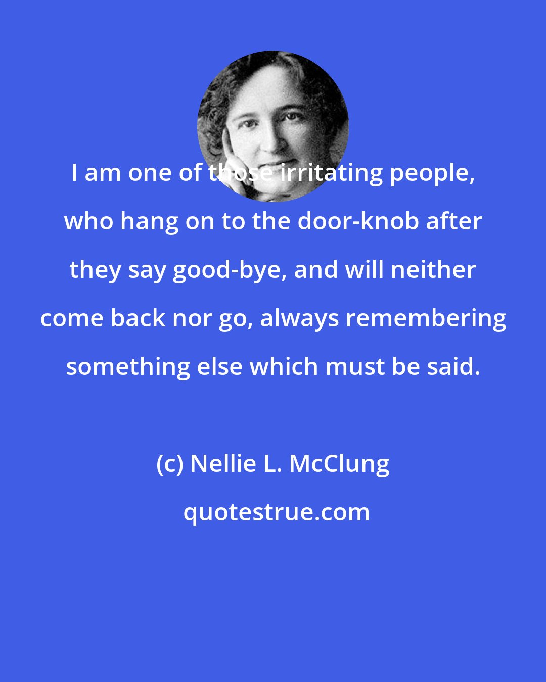 Nellie L. McClung: I am one of those irritating people, who hang on to the door-knob after they say good-bye, and will neither come back nor go, always remembering something else which must be said.