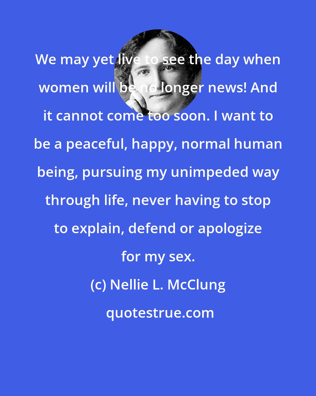Nellie L. McClung: We may yet live to see the day when women will be no longer news! And it cannot come too soon. I want to be a peaceful, happy, normal human being, pursuing my unimpeded way through life, never having to stop to explain, defend or apologize for my sex.