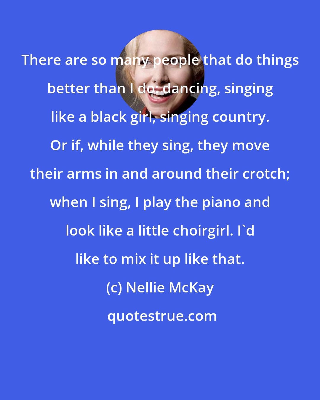 Nellie McKay: There are so many people that do things better than I do: dancing, singing like a black girl, singing country. Or if, while they sing, they move their arms in and around their crotch; when I sing, I play the piano and look like a little choirgirl. I'd like to mix it up like that.