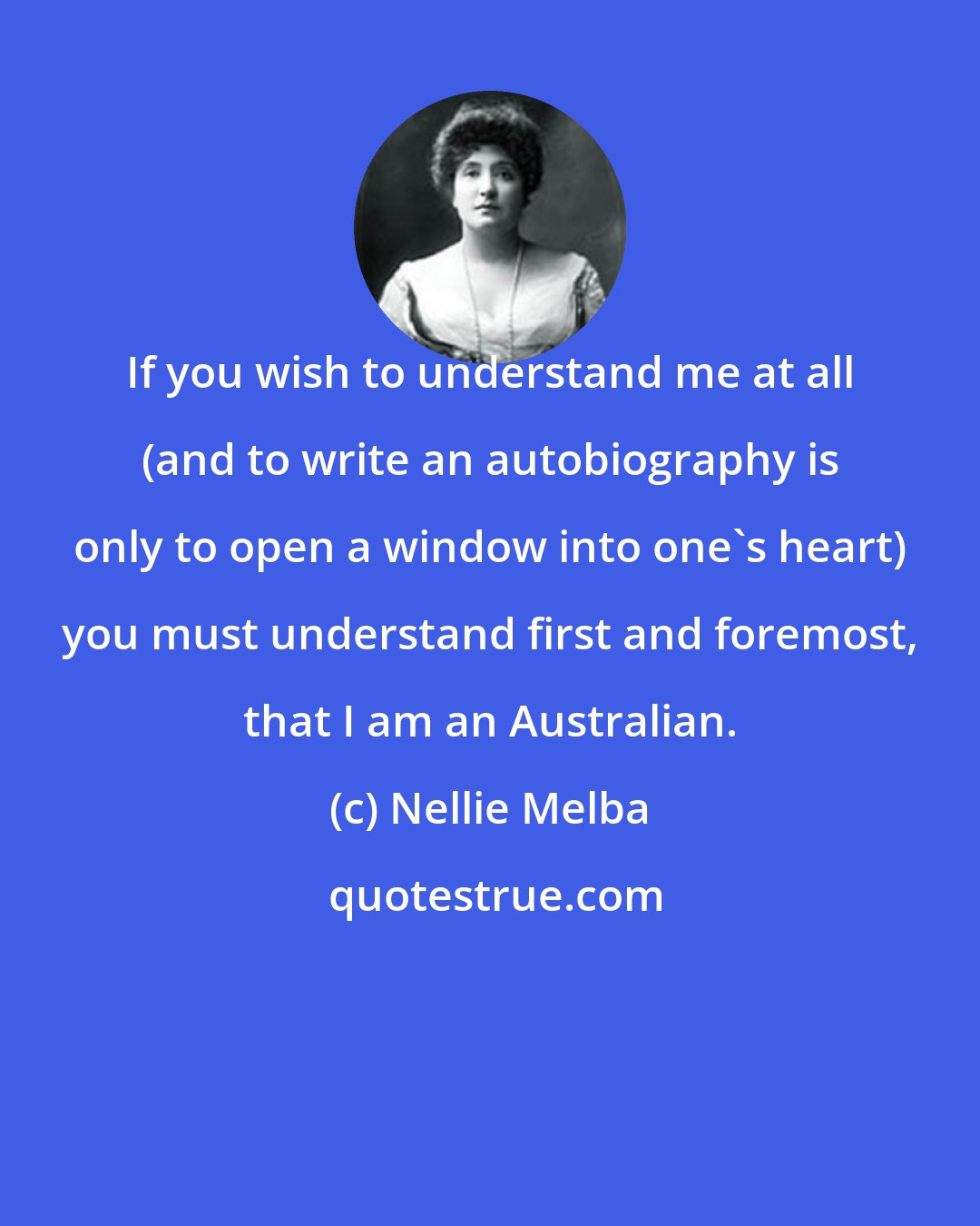 Nellie Melba: If you wish to understand me at all (and to write an autobiography is only to open a window into one's heart) you must understand first and foremost, that I am an Australian.
