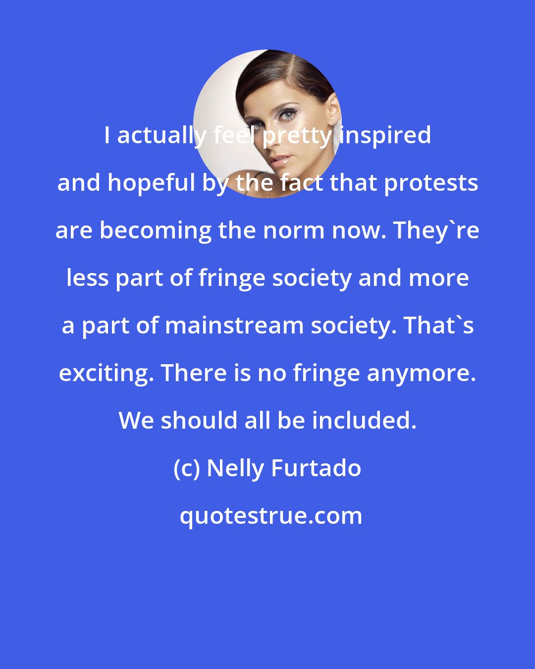 Nelly Furtado: I actually feel pretty inspired and hopeful by the fact that protests are becoming the norm now. They're less part of fringe society and more a part of mainstream society. That's exciting. There is no fringe anymore. We should all be included.