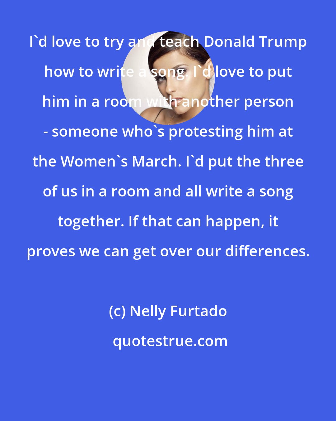 Nelly Furtado: I'd love to try and teach Donald Trump how to write a song. I'd love to put him in a room with another person - someone who's protesting him at the Women's March. I'd put the three of us in a room and all write a song together. If that can happen, it proves we can get over our differences.