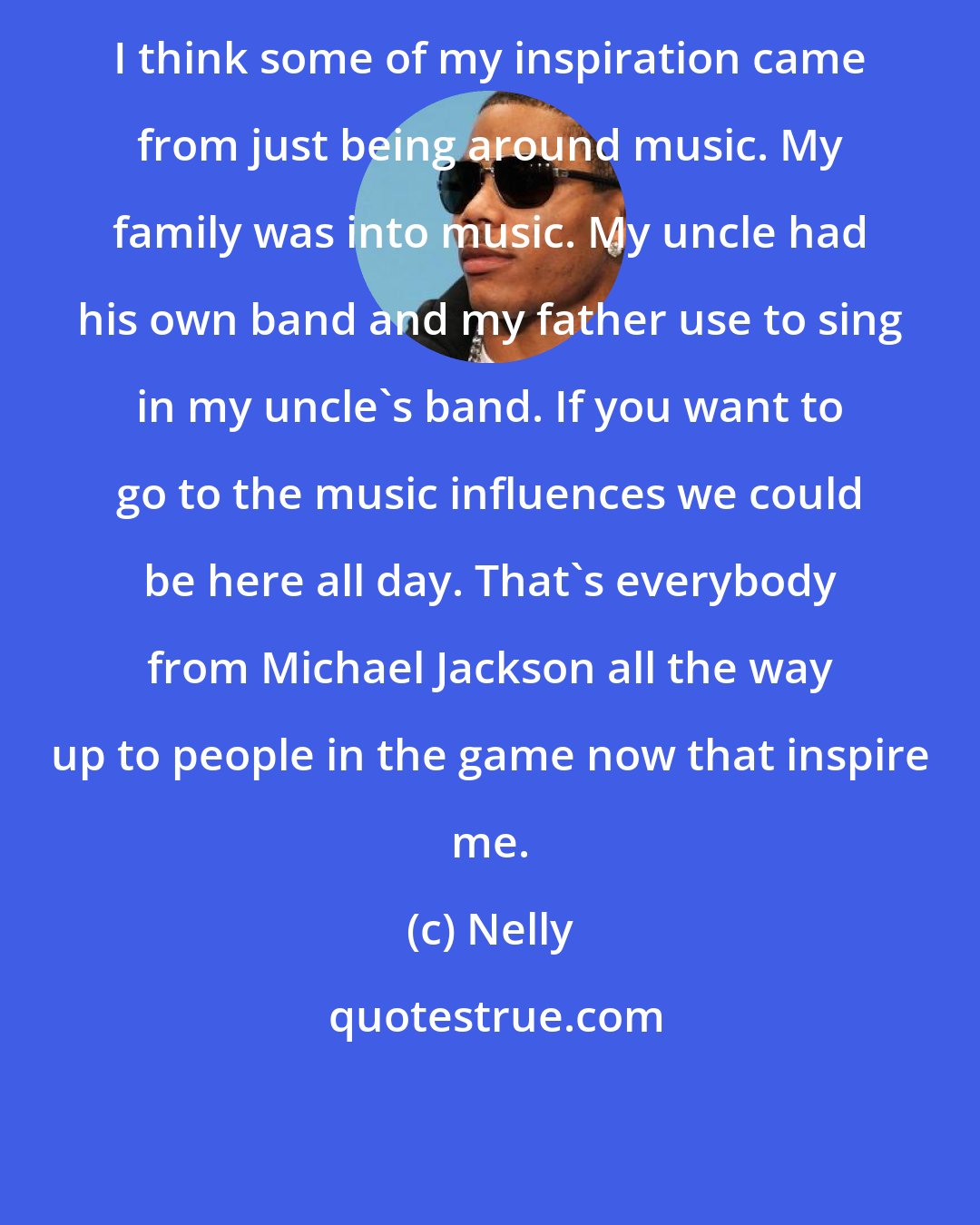 Nelly: I think some of my inspiration came from just being around music. My family was into music. My uncle had his own band and my father use to sing in my uncle's band. If you want to go to the music influences we could be here all day. That's everybody from Michael Jackson all the way up to people in the game now that inspire me.