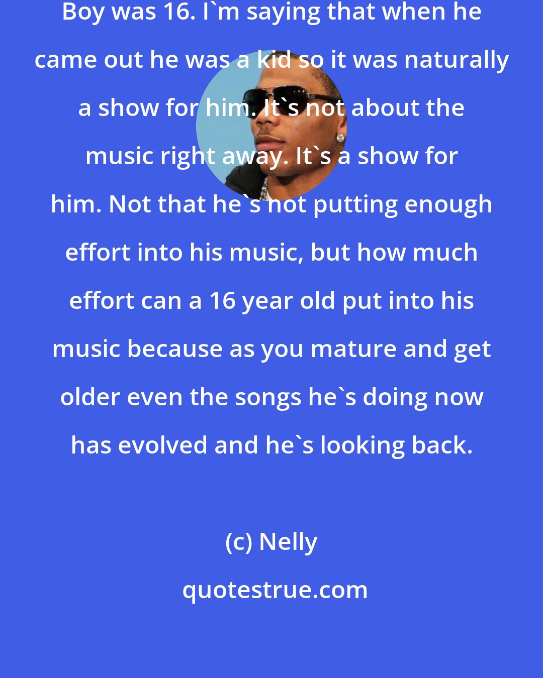 Nelly: I wasn't a kid when I came out. Soulja Boy was 16. I'm saying that when he came out he was a kid so it was naturally a show for him. It's not about the music right away. It's a show for him. Not that he's not putting enough effort into his music, but how much effort can a 16 year old put into his music because as you mature and get older even the songs he's doing now has evolved and he's looking back.