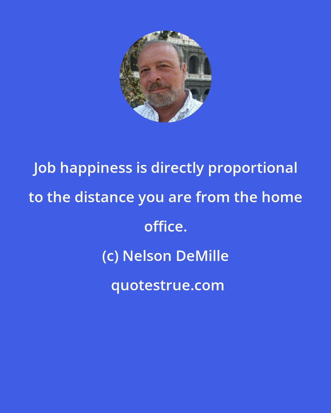 Nelson DeMille: Job happiness is directly proportional to the distance you are from the home office.