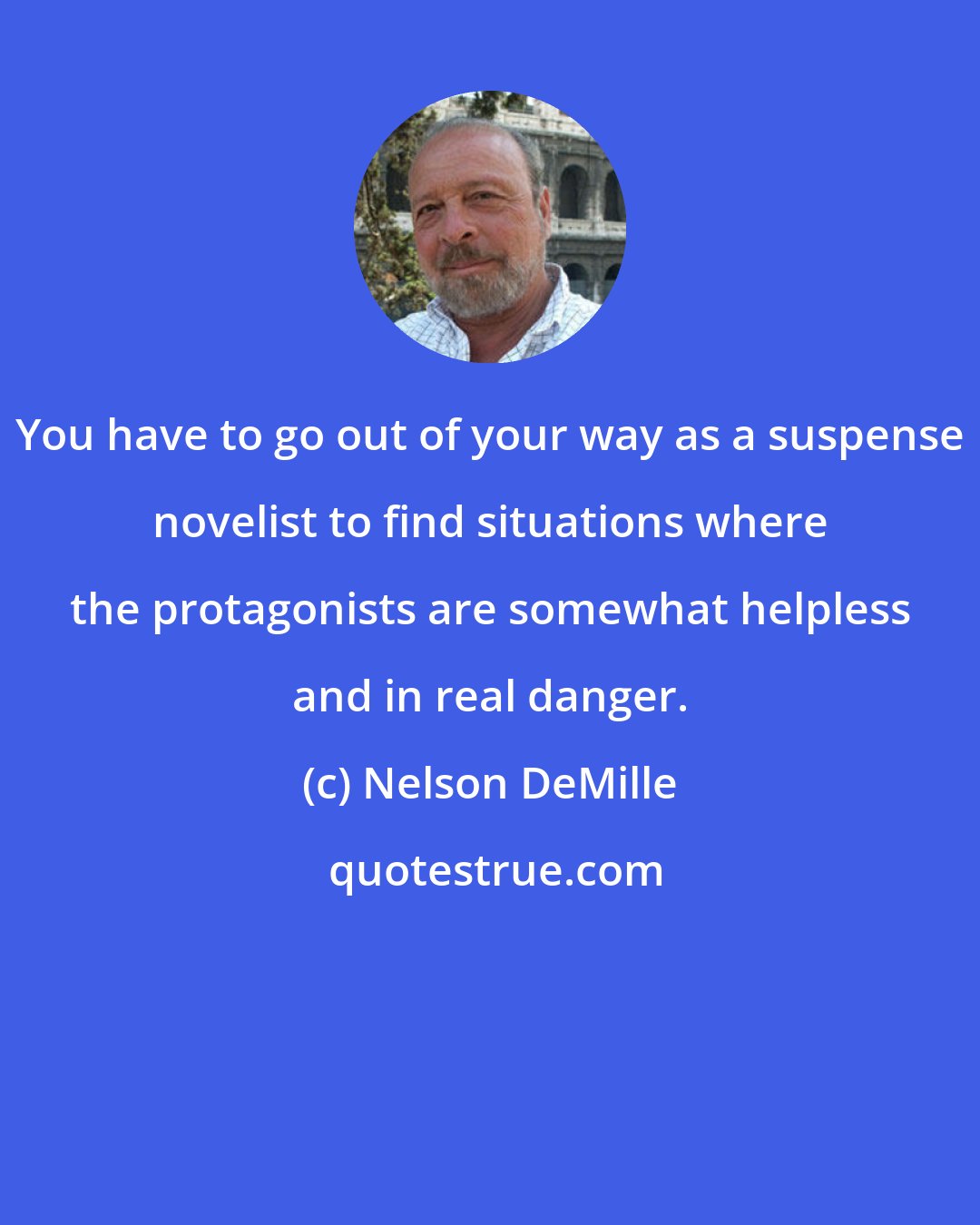 Nelson DeMille: You have to go out of your way as a suspense novelist to find situations where the protagonists are somewhat helpless and in real danger.