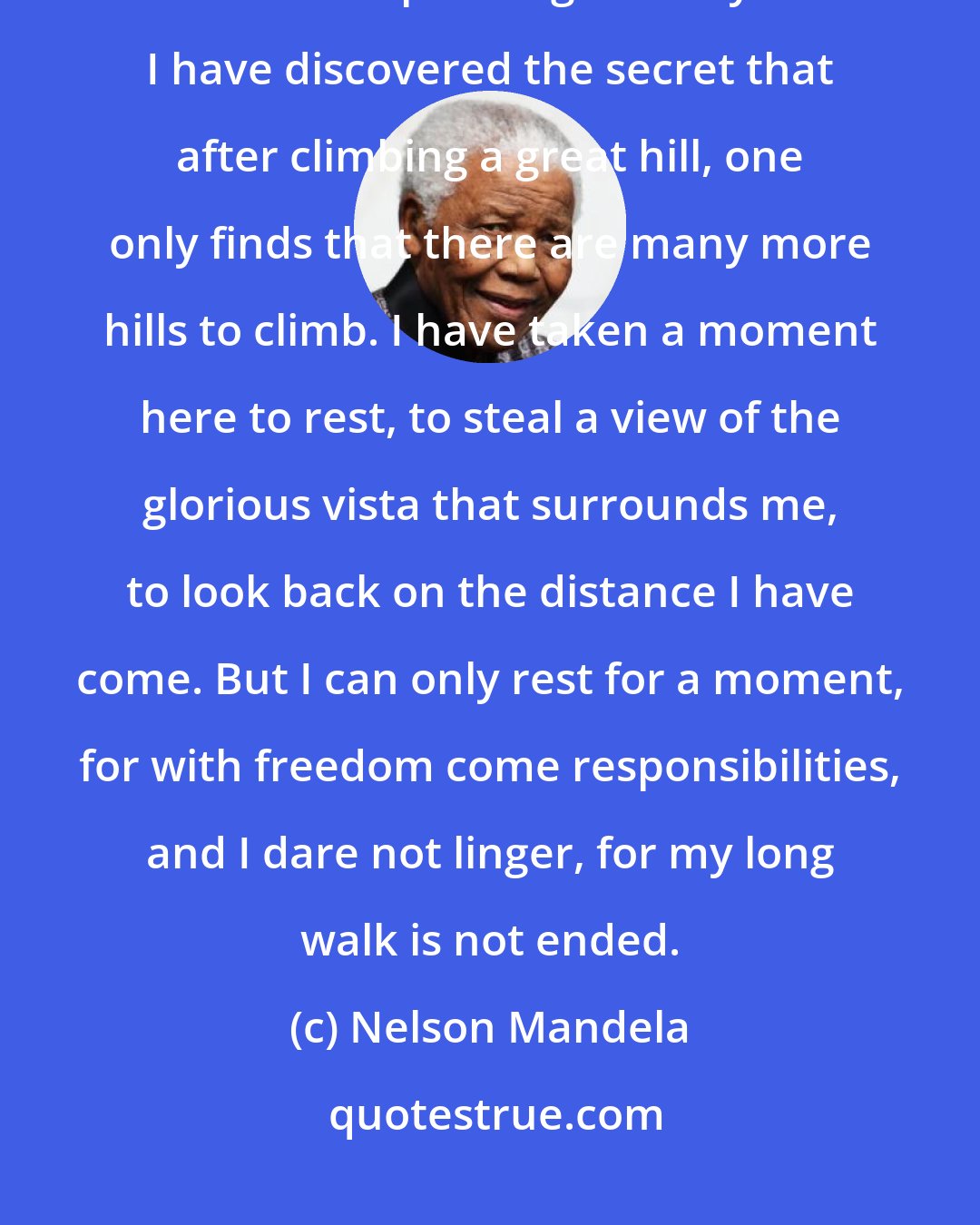 Nelson Mandela: I have walked that long road to freedom. I have tried not to falter; I have made missteps along the way. But I have discovered the secret that after climbing a great hill, one only finds that there are many more hills to climb. I have taken a moment here to rest, to steal a view of the glorious vista that surrounds me, to look back on the distance I have come. But I can only rest for a moment, for with freedom come responsibilities, and I dare not linger, for my long walk is not ended.