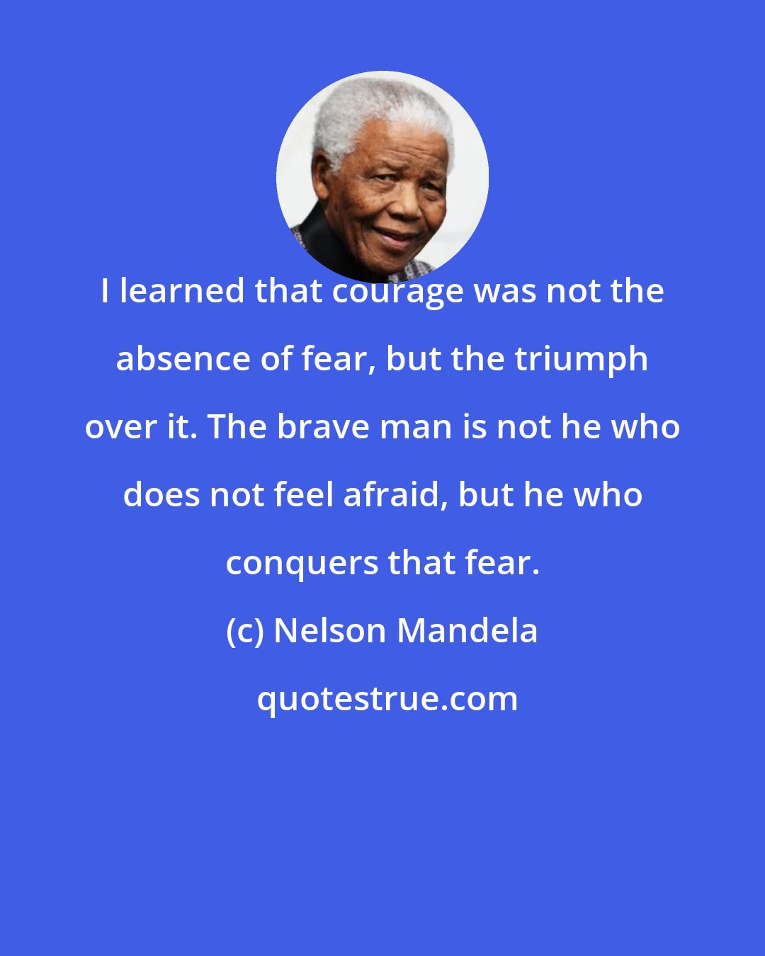 Nelson Mandela: I learned that courage was not the absence of fear, but the triumph over it. The brave man is not he who does not feel afraid, but he who conquers that fear.