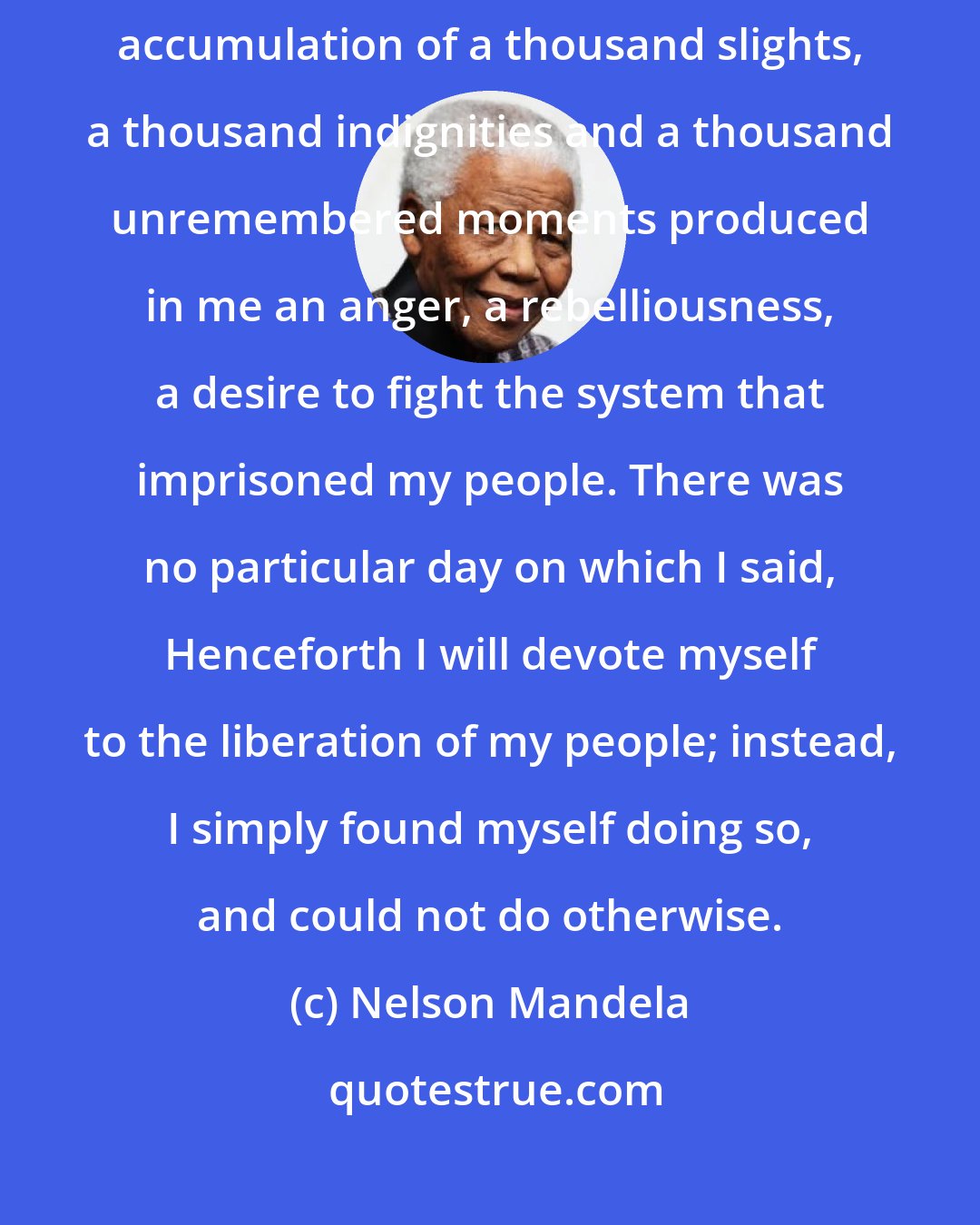 Nelson Mandela: I had no epiphany, no singular revelation, no moment of truth, but a steady accumulation of a thousand slights, a thousand indignities and a thousand unremembered moments produced in me an anger, a rebelliousness, a desire to fight the system that imprisoned my people. There was no particular day on which I said, Henceforth I will devote myself to the liberation of my people; instead, I simply found myself doing so, and could not do otherwise.