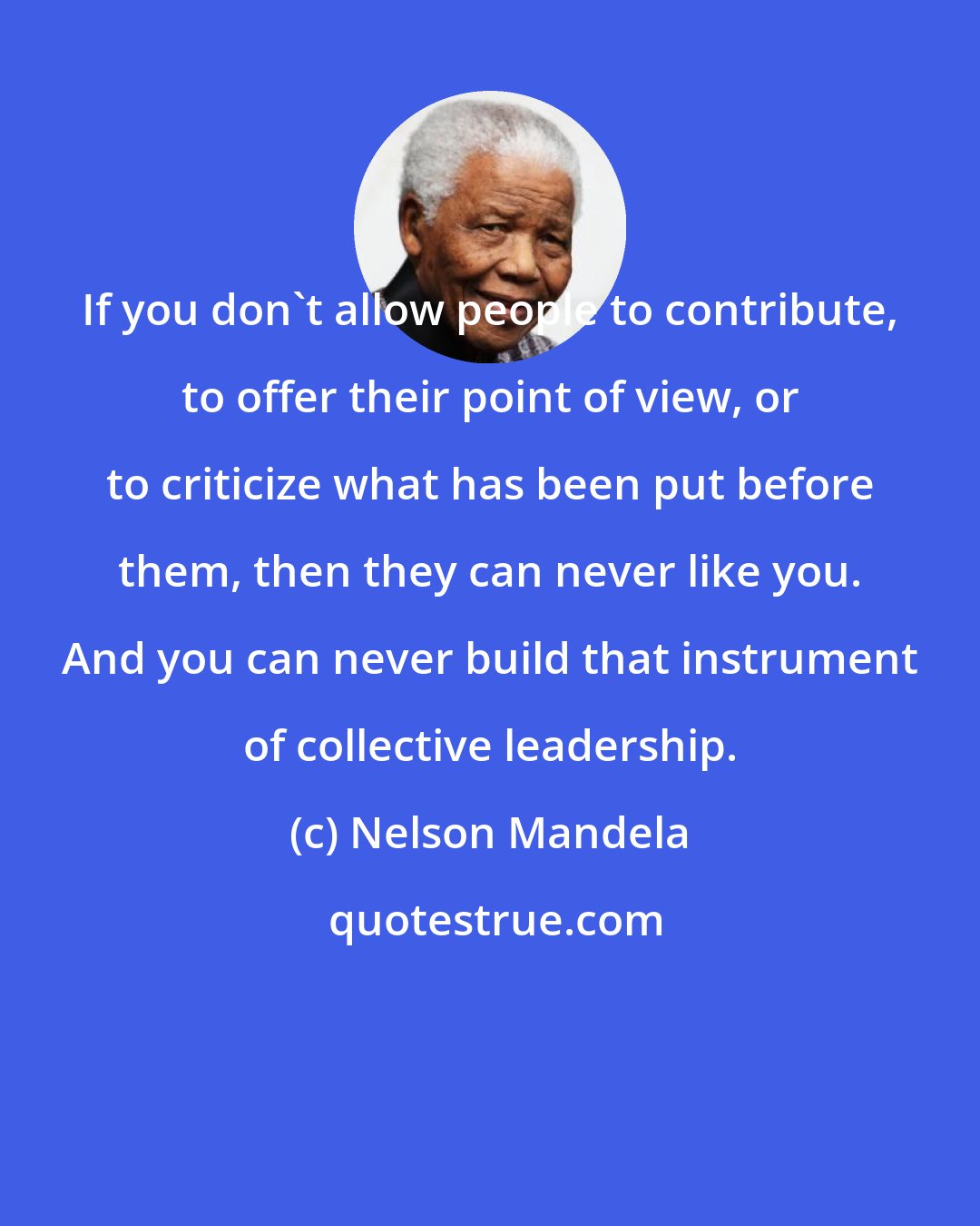 Nelson Mandela: If you don't allow people to contribute, to offer their point of view, or to criticize what has been put before them, then they can never like you. And you can never build that instrument of collective leadership.