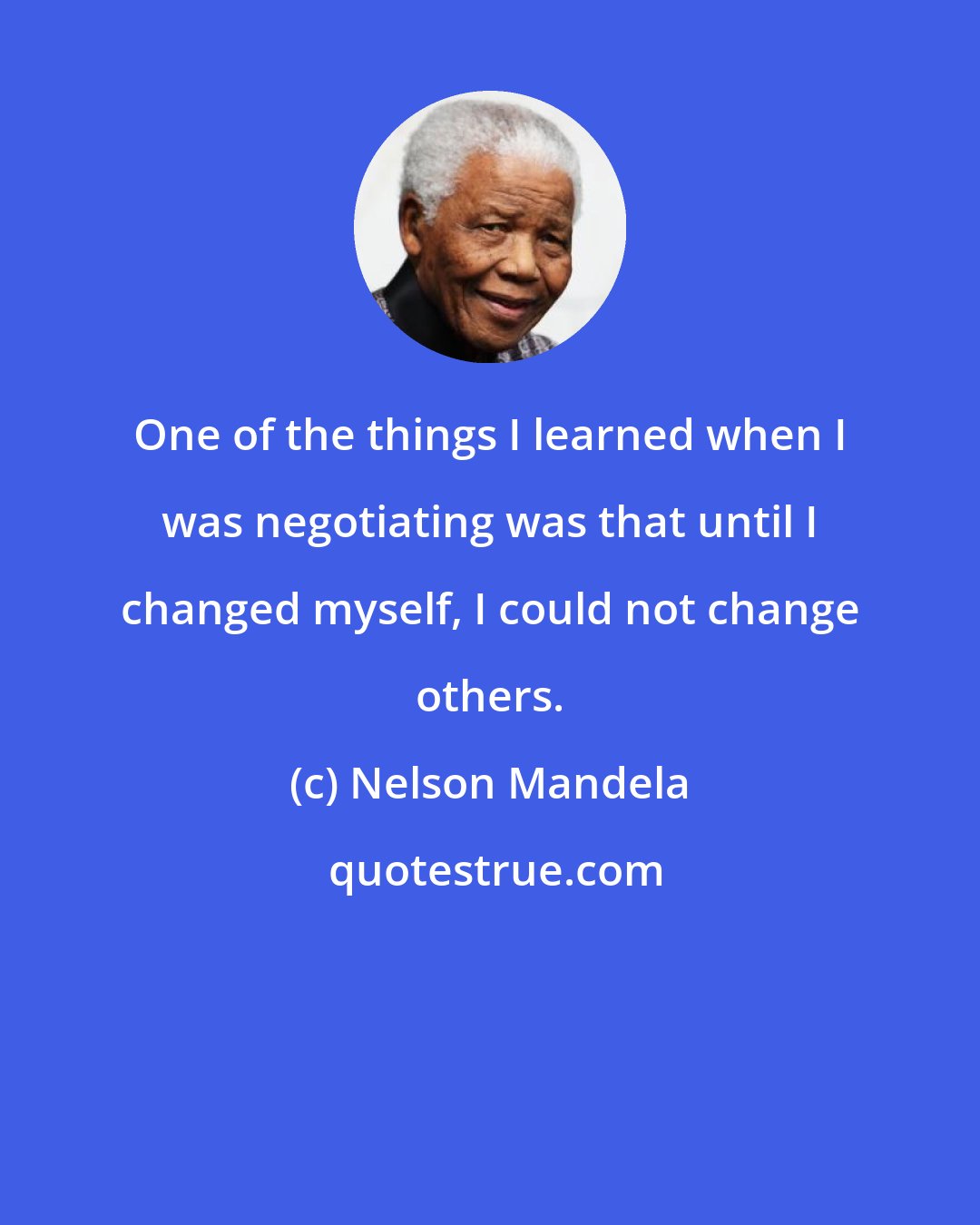 Nelson Mandela: One of the things I learned when I was negotiating was that until I changed myself, I could not change others.