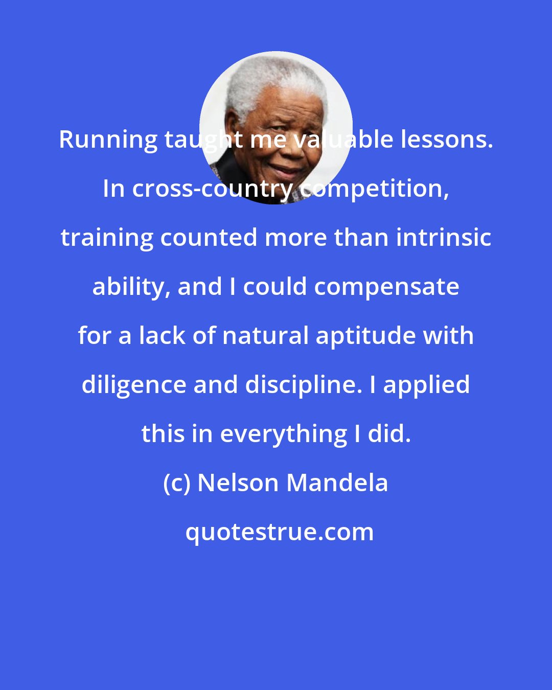 Nelson Mandela: Running taught me valuable lessons. In cross-country competition, training counted more than intrinsic ability, and I could compensate for a lack of natural aptitude with diligence and discipline. I applied this in everything I did.