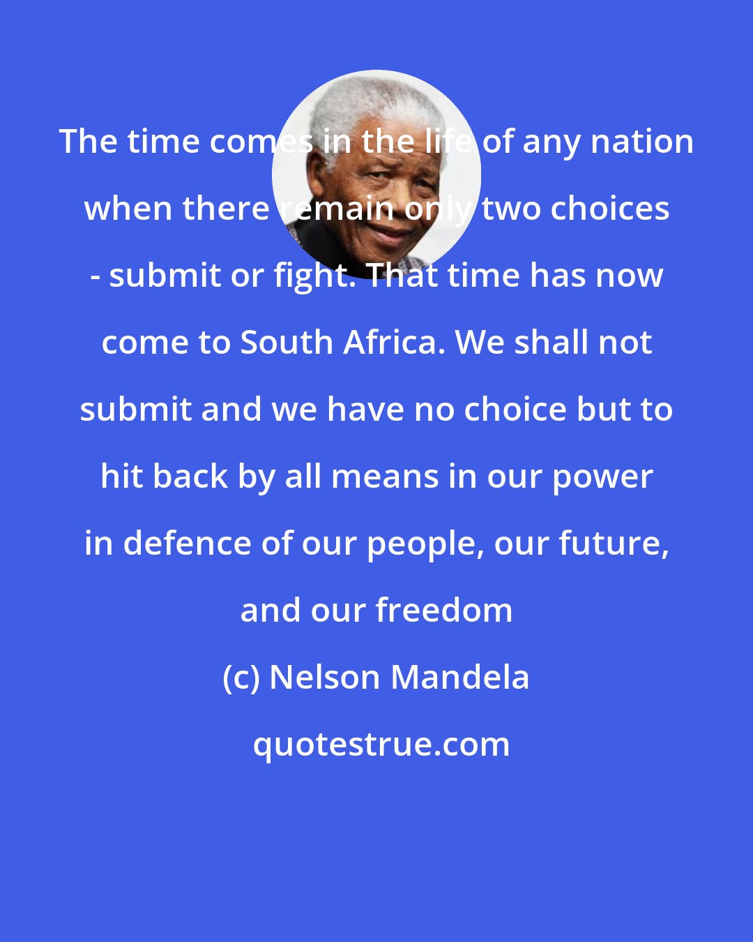 Nelson Mandela: The time comes in the life of any nation when there remain only two choices - submit or fight. That time has now come to South Africa. We shall not submit and we have no choice but to hit back by all means in our power in defence of our people, our future, and our freedom