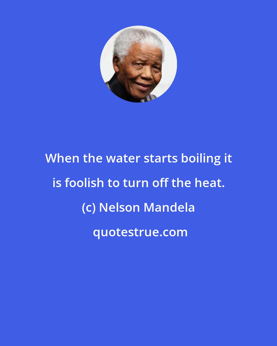 Nelson Mandela: When the water starts boiling it is foolish to turn off the heat.