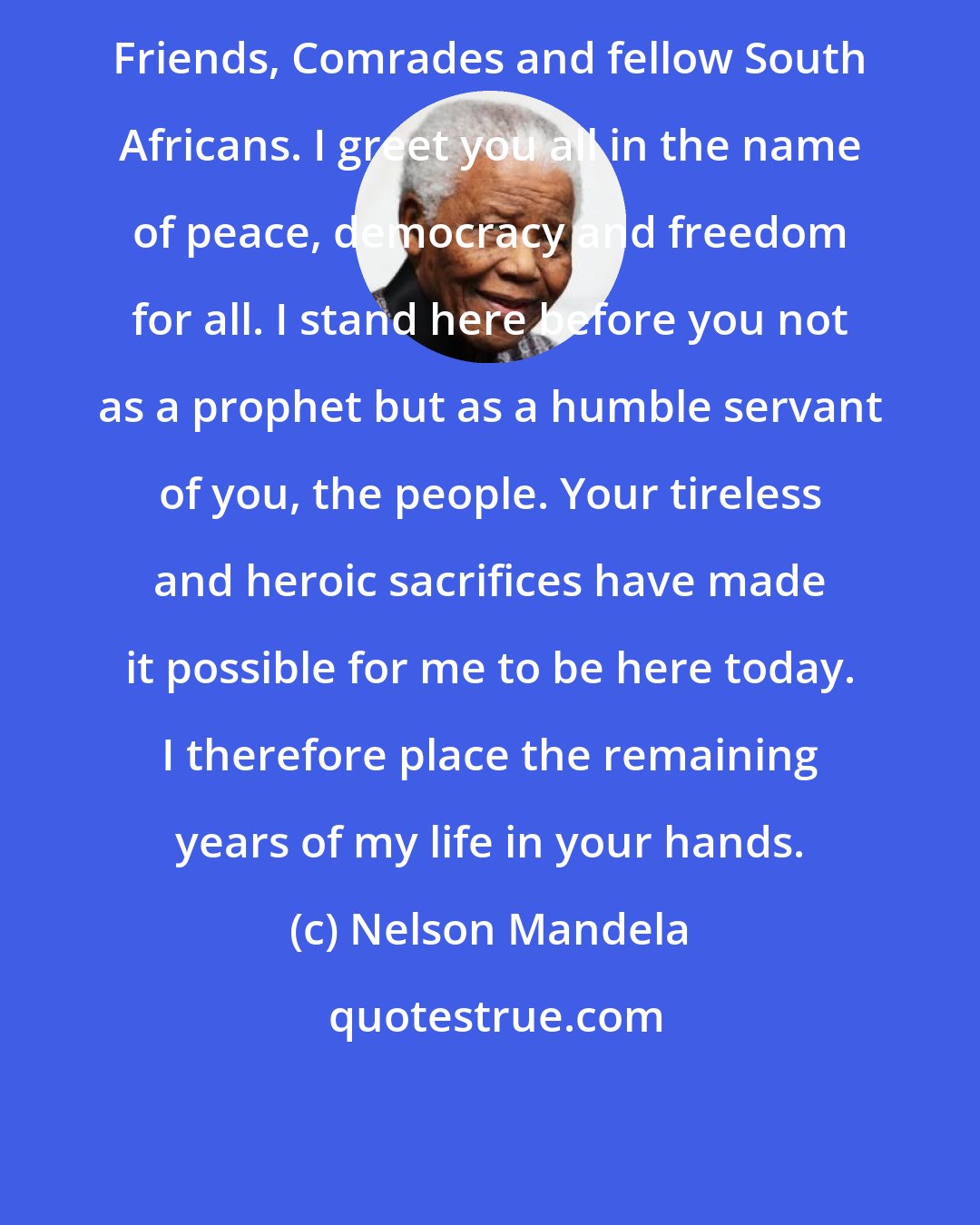 Nelson Mandela: Friends, Comrades and fellow South Africans. I greet you all in the name of peace, democracy and freedom for all. I stand here before you not as a prophet but as a humble servant of you, the people. Your tireless and heroic sacrifices have made it possible for me to be here today. I therefore place the remaining years of my life in your hands.