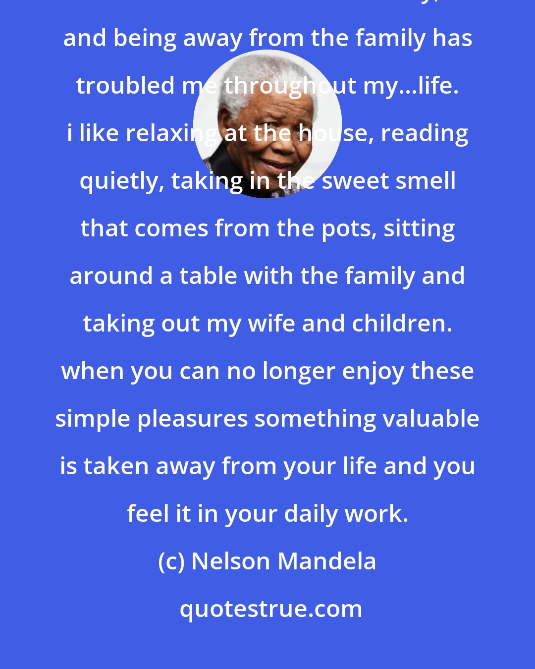 Nelson Mandela: i love playing and chatting with children...feeding and putting them to bed with a little story, and being away from the family has troubled me throughout my...life. i like relaxing at the house, reading quietly, taking in the sweet smell that comes from the pots, sitting around a table with the family and taking out my wife and children. when you can no longer enjoy these simple pleasures something valuable is taken away from your life and you feel it in your daily work.