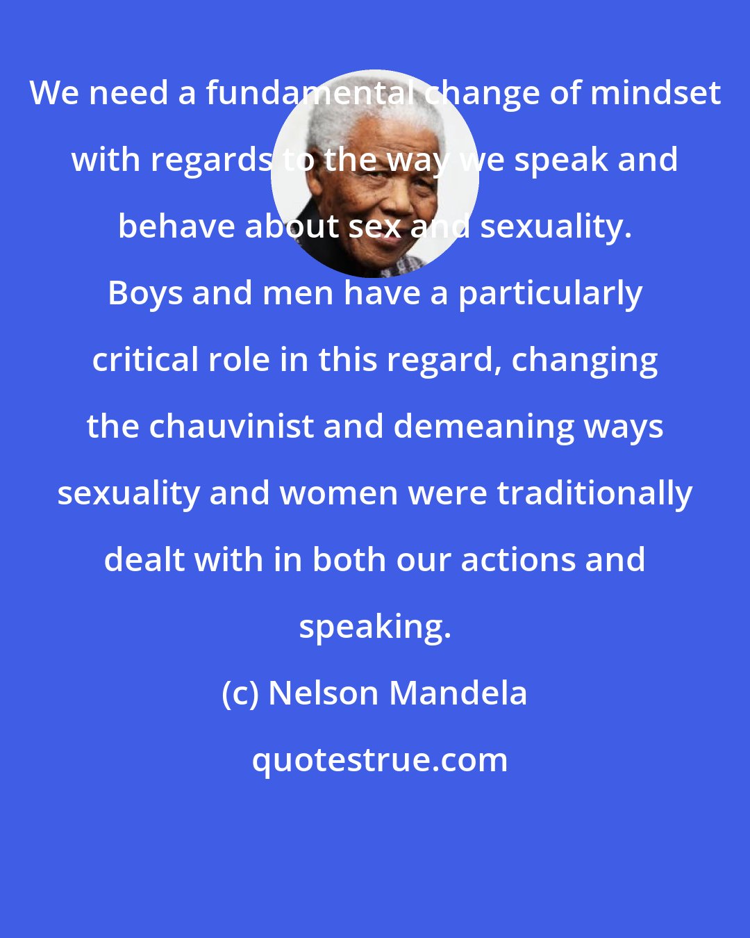 Nelson Mandela: We need a fundamental change of mindset with regards to the way we speak and behave about sex and sexuality. Boys and men have a particularly critical role in this regard, changing the chauvinist and demeaning ways sexuality and women were traditionally dealt with in both our actions and speaking.