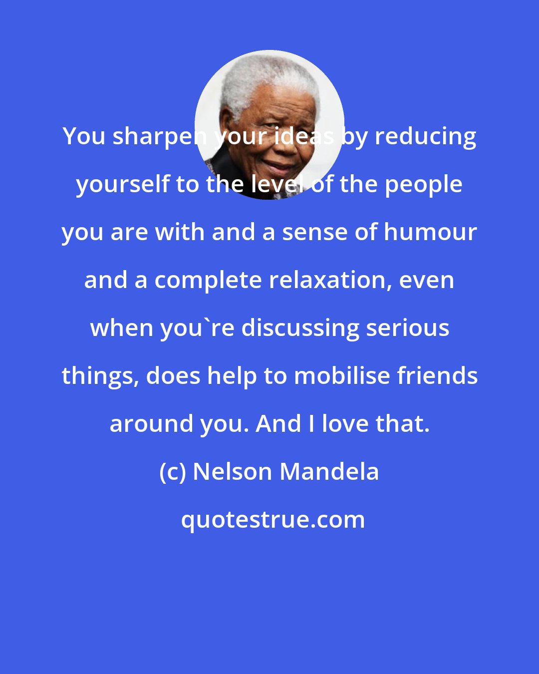 Nelson Mandela: You sharpen your ideas by reducing yourself to the level of the people you are with and a sense of humour and a complete relaxation, even when you're discussing serious things, does help to mobilise friends around you. And I love that.