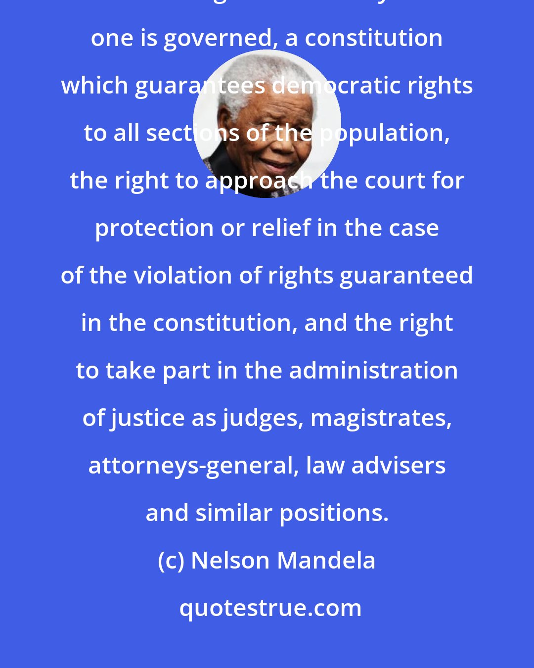 Nelson Mandela: In its proper meaning equality before the law means the right to participate in the making of the laws by which one is governed, a constitution which guarantees democratic rights to all sections of the population, the right to approach the court for protection or relief in the case of the violation of rights guaranteed in the constitution, and the right to take part in the administration of justice as judges, magistrates, attorneys-general, law advisers and similar positions.