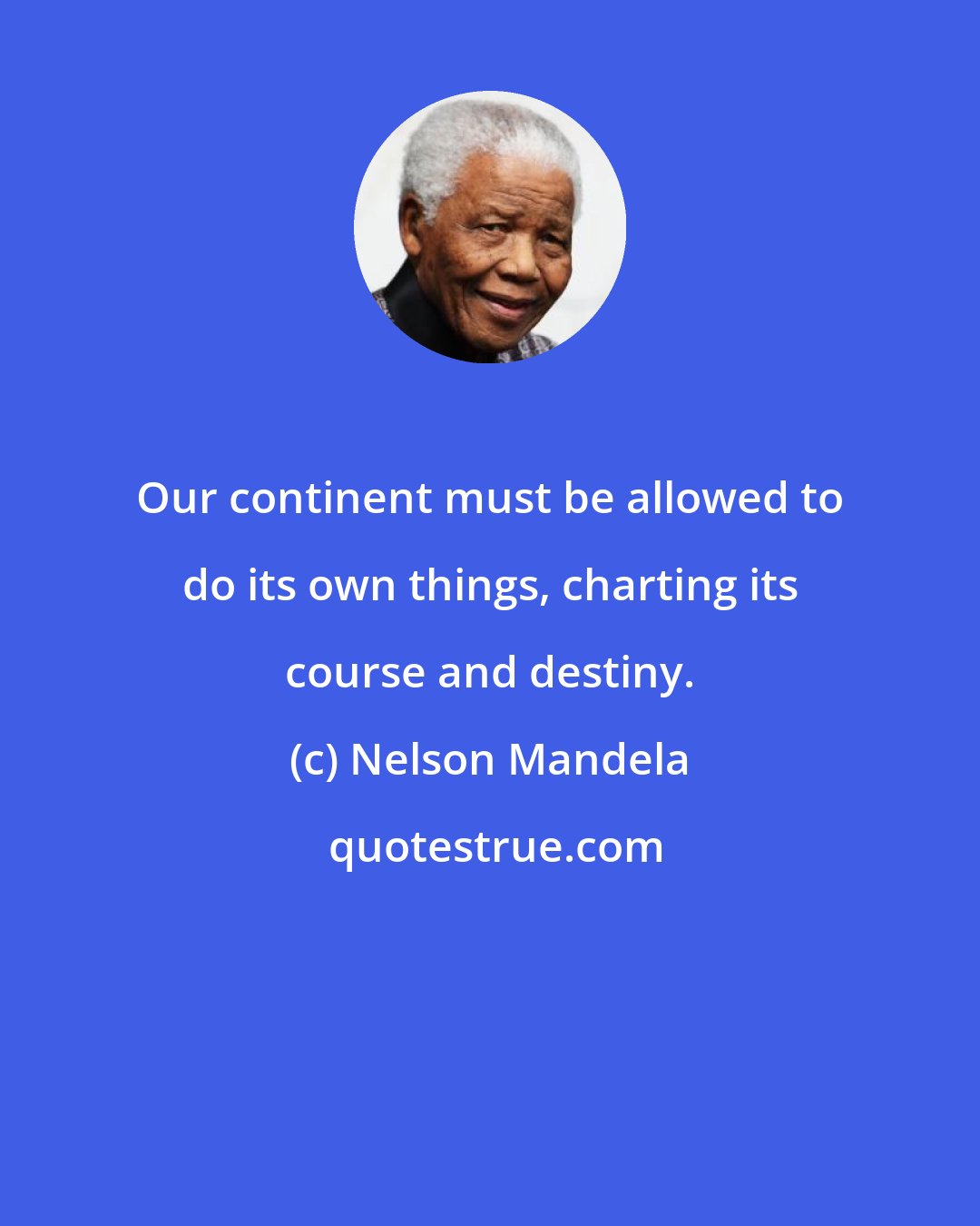 Nelson Mandela: Our continent must be allowed to do its own things, charting its course and destiny.