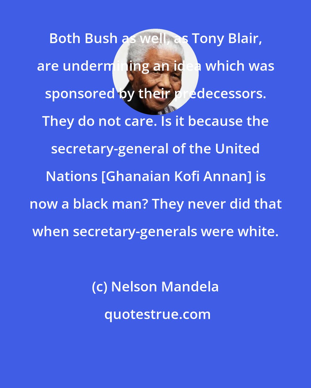 Nelson Mandela: Both Bush as well, as Tony Blair, are undermining an idea which was sponsored by their predecessors. They do not care. Is it because the secretary-general of the United Nations [Ghanaian Kofi Annan] is now a black man? They never did that when secretary-generals were white.