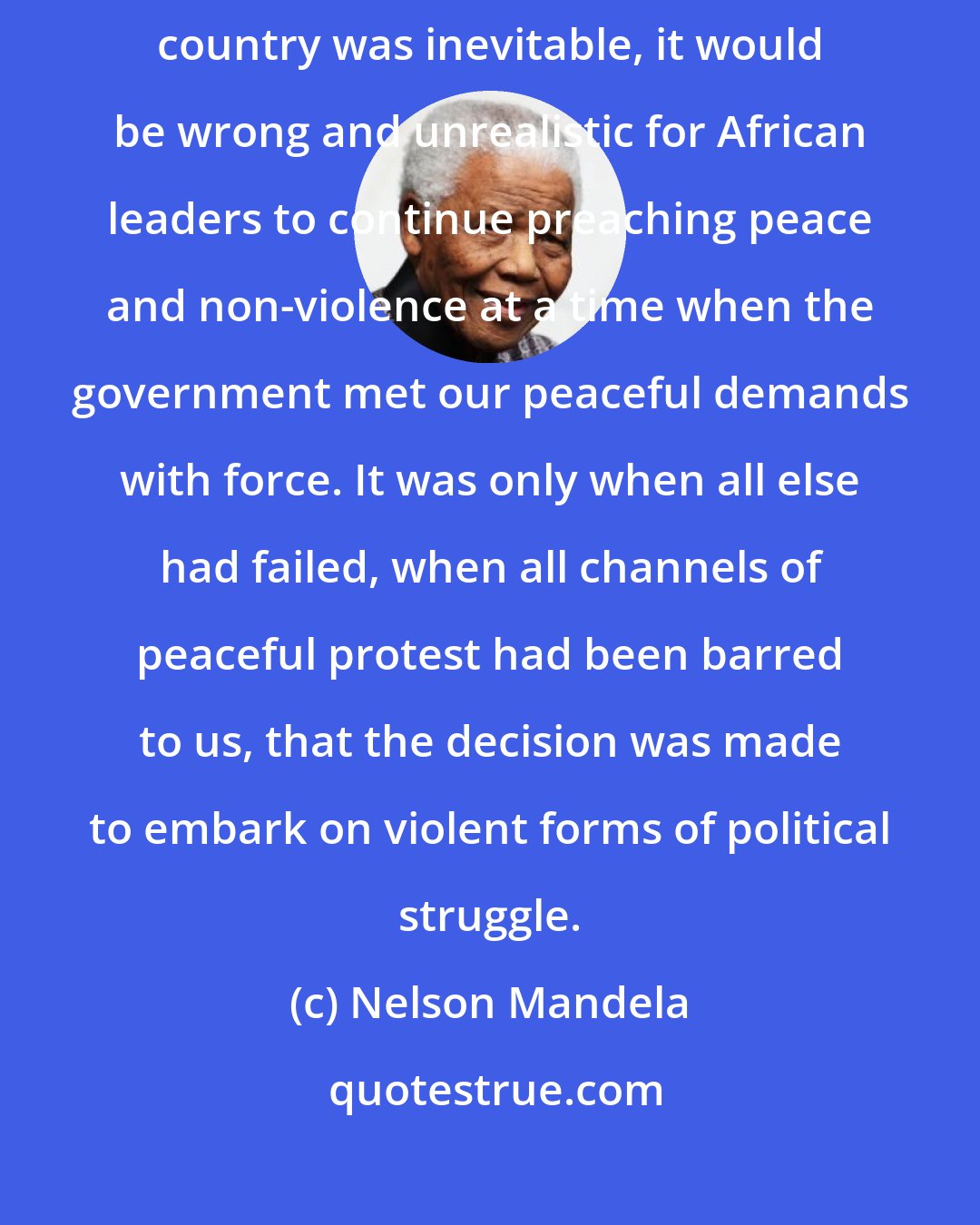 Nelson Mandela: I and some colleagues came to the conclusion that as violence in this country was inevitable, it would be wrong and unrealistic for African leaders to continue preaching peace and non-violence at a time when the government met our peaceful demands with force. It was only when all else had failed, when all channels of peaceful protest had been barred to us, that the decision was made to embark on violent forms of political struggle.