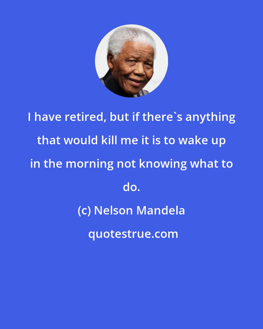 Nelson Mandela: I have retired, but if there's anything that would kill me it is to wake up in the morning not knowing what to do.